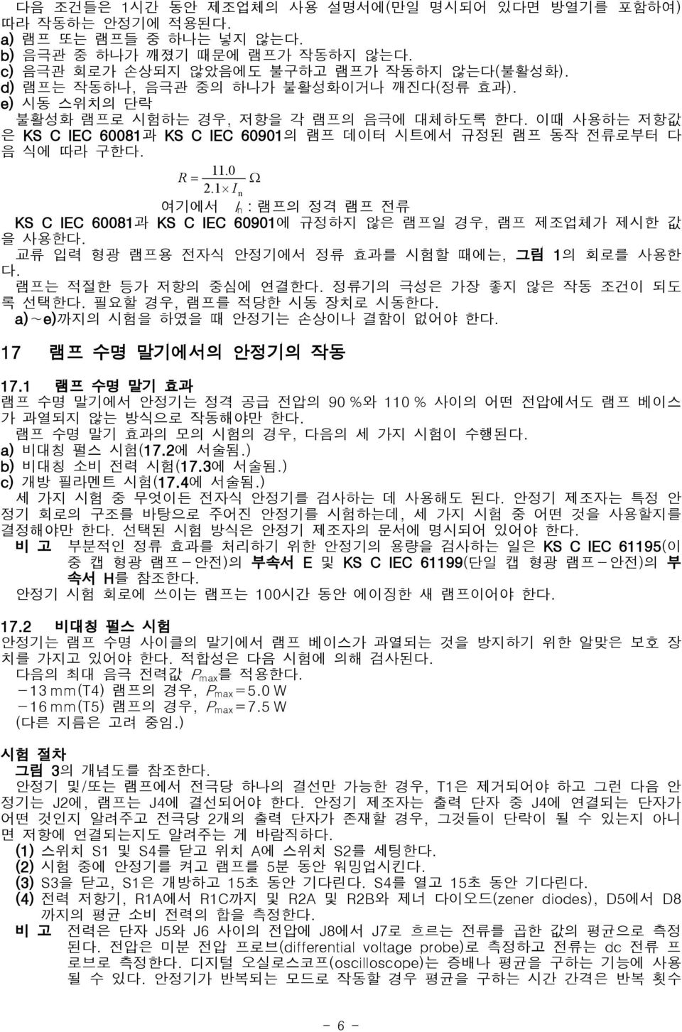 0 R= Ω 2.1 In 여기에서 n:램프의 I 정격 램프 전류 KS C IEC 60081과 KS C IEC 60901에 규정하지 않은 램프일 경우, 램프 제조업체가 제시한 값 을 사용한다. 교류 입력 형광 램프용 전자식 안정기에서 정류 효과를 시험할 때에는, 그림 1의 회로를 사용한 다. 램프는 적절한 등가 저항의 중심에 연결한다.