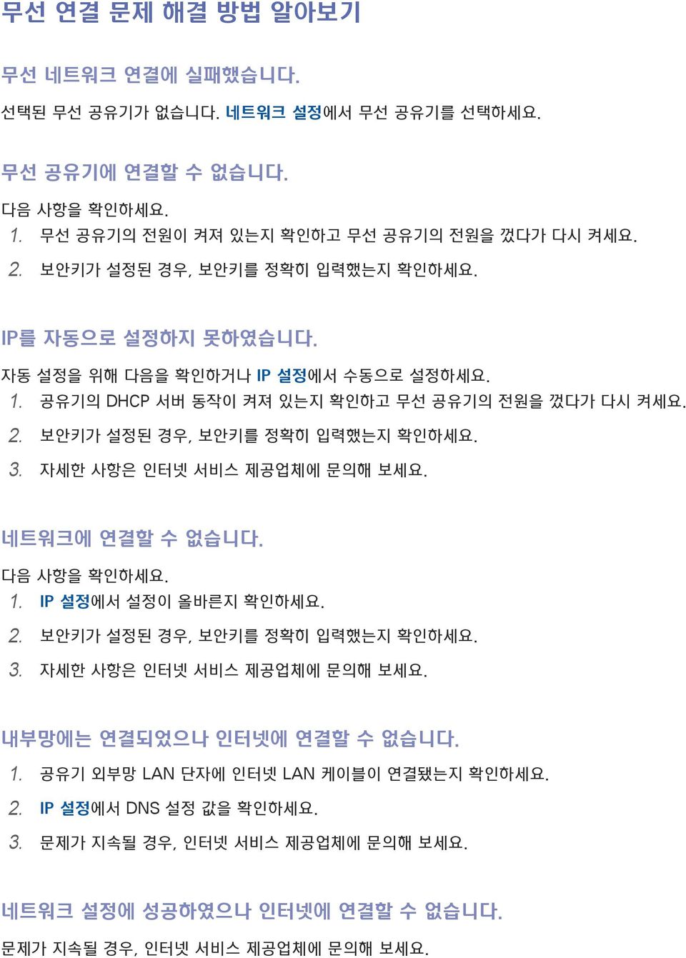 보안키가 설정된 경우, 보안키를 정확히 입력했는지 확인하세요. 3. 자세한 사항은 인터넷 서비스 제공업체에 문의해 보세요. 네트워크에 연결할 수 없습니다. 다음 사항을 확인하세요. 1. IP 설정에서 설정이 올바른지 확인하세요. 2. 보안키가 설정된 경우, 보안키를 정확히 입력했는지 확인하세요. 3. 자세한 사항은 인터넷 서비스 제공업체에 문의해 보세요. 내부망에는 연결되었으나 인터넷에 연결할 수 없습니다.