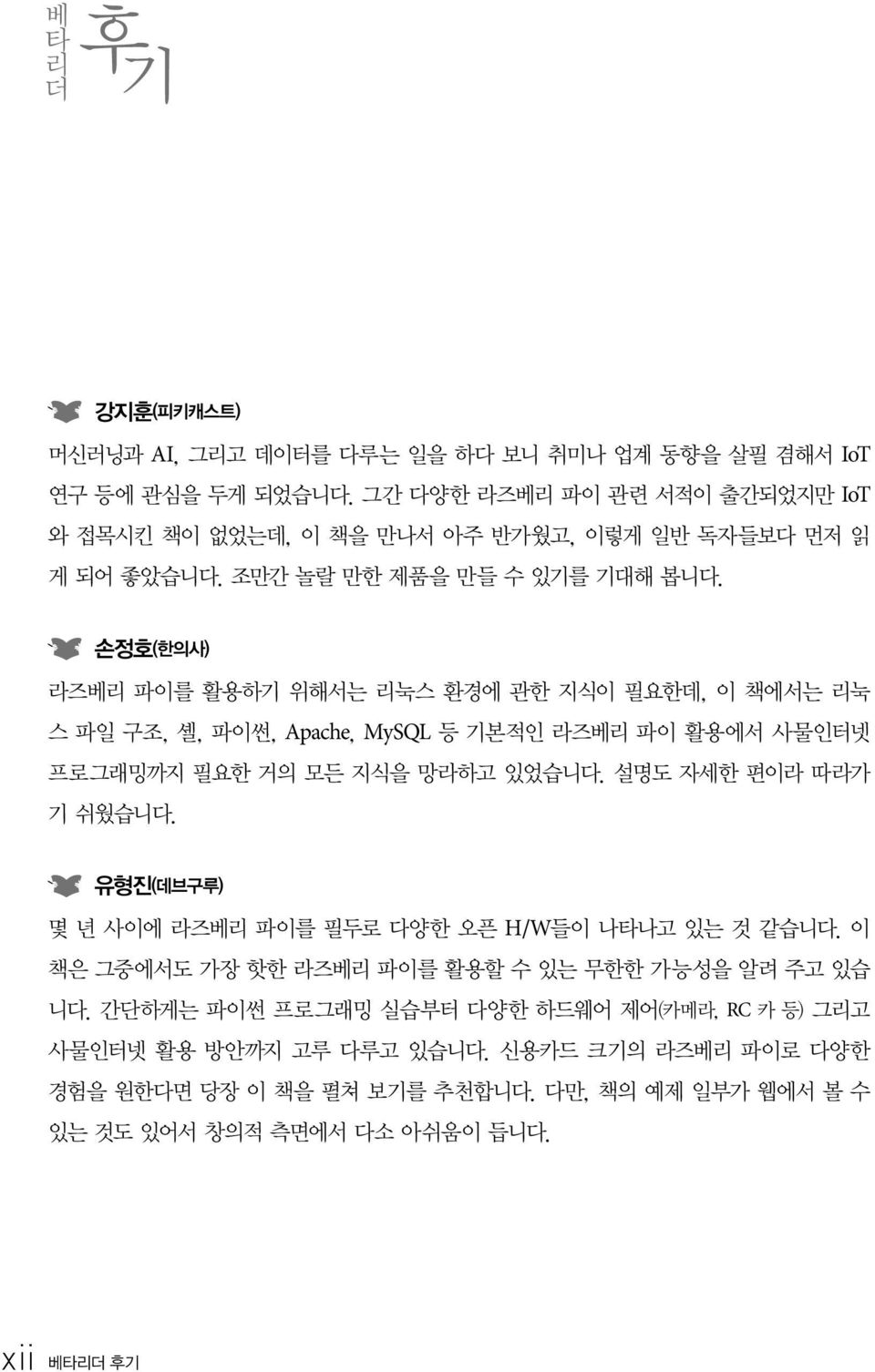 손정호(한의사) 라즈베리 파이를 활용하기 위해서는 리눅스 환경에 관한 지식이 필요한데, 이 책에서는 리눅 스 파일 구조, 셸, 파이썬, Apache, MySQL 등 기본적인 라즈베리 파이 활용에서 사물인터넷 프로그래밍까지 필요한 거의 모든 지식을 망라하고 있었습니다. 설명도 자세한 편이라 따라가 기 쉬웠습니다.