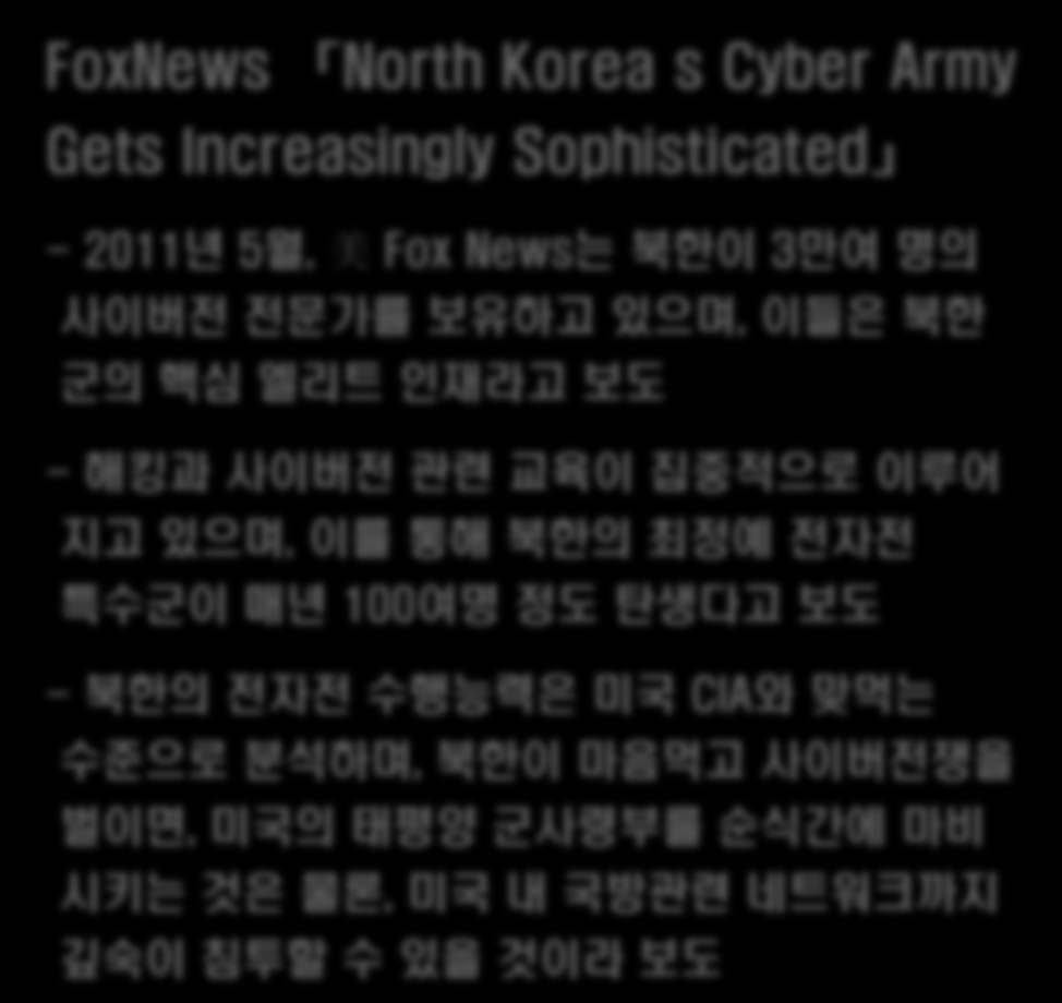 2 0 1 1 년 5 월, 美 F o x N e w s 보도 북한의 사이버군사 양성에 대응 필요 FoxNews North Korea s Cyber Army Gets Increasingly Sophisticated - 2011년 5월, 美 Fox News는 북한이 3만여 명의 사이버전 전문가를 보유하고 있으며, 이들은 북한 군의 핵심 엘리트 인재라고 보도