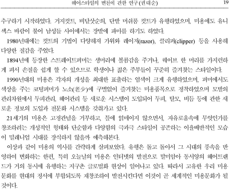 1990 년대의 미용은 각자의 개성을 최대한 표출하는 염색이 크게 유행하였으며, 퍼머에서도 색상을 주는 코팅퍼머가 노소( 老 少 ) 에 구별없이 즐겨찾는 미용품목으로 정착하였으며 모발의 관리차원에서 두피관리, 헤어관리 등 새로운 시스템이 도입되어 두피, 탈모, 비듬 등에 관한 새 로운 정보의 도입과 전문화 시스템을 갖춰가고 있다.