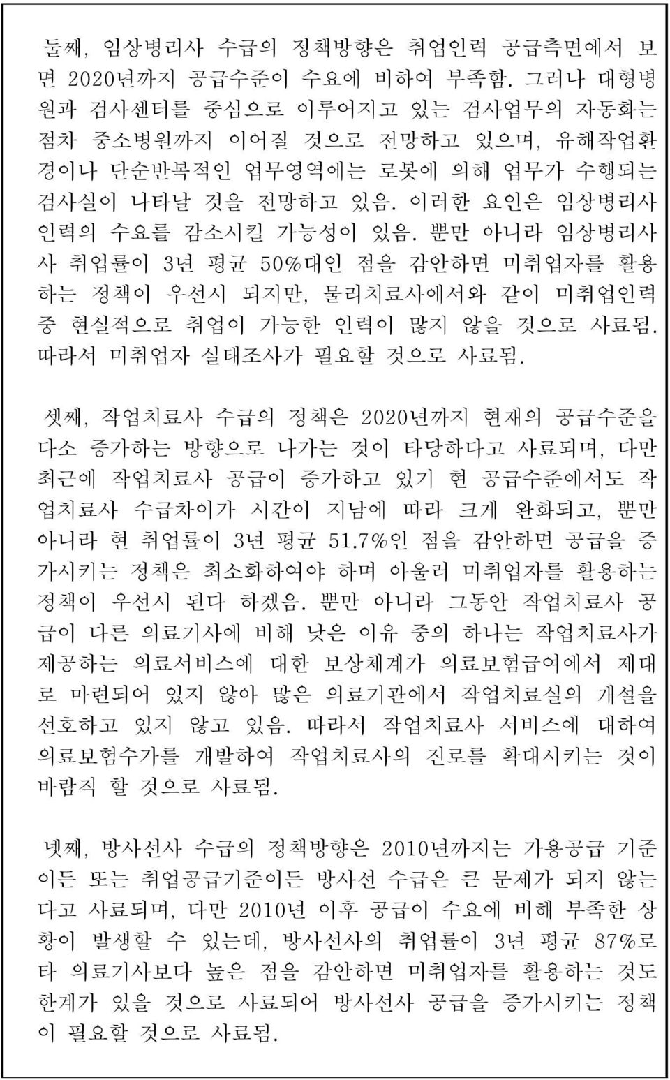 셋째, 작업치료사 수급의 정책은 2020년까지 현재의 공급수준을 다소 증가하는 방향으로 나가는 것이 타당하다고 사료되며, 다만 최근에 작업치료사 공급이 증가하고 있기 현 공급수준에서도 작 업치료사 수급차이가 시간이 지남에 따라 크게 완화되고, 뿐만 아니라 현 취업률이 3년 평균 51.