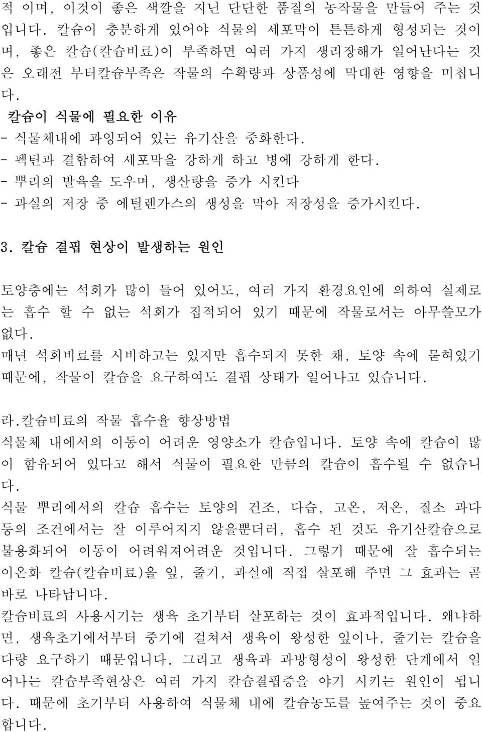 칼슘 결핍 현상이 발생하는 원인 토양층에는 석회가 많이 들어 있어도, 여러 가지 환경요인에 의하여 실제로 는 흡수 할 수 없는 석회가 집적되어 있기 때문에 작물로서는 아무쓸모가 없다. 매년 석회비료를 시비하고는 있지만 흡수되지 못한 채, 토양 속에 묻혀있기 때문에, 작물이 칼슘을 요구하여도 결핍 상태가 일어나고 있습니다. 라.