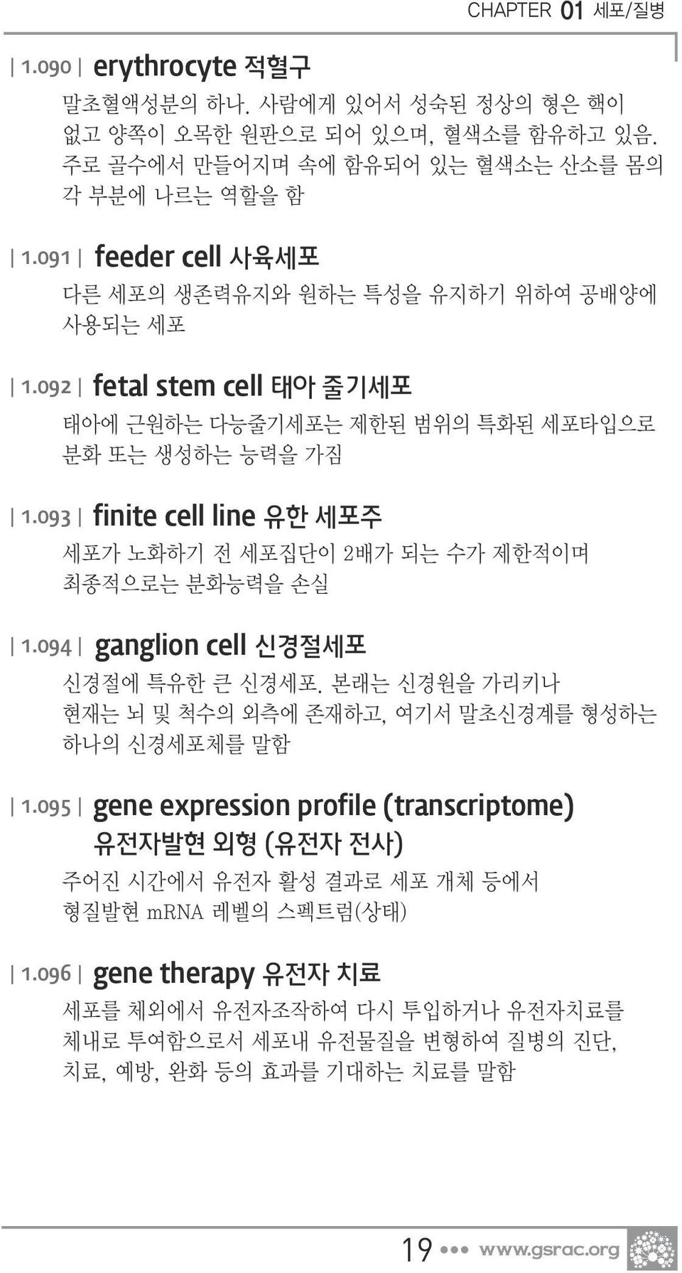 093 finite cell line 유한 세포주 세포가 노화하기 전 세포집단이 2배가 되는 수가 제한적이며 최종적으로는 분화능력을 손실 1.094 ganglion cell 신경절세포 신경절에 특유한 큰 신경세포. 본래는 신경원을 가리키나 현재는 뇌 및 척수의 외측에 존재하고, 여기서 말초신경계를 형성하는 하나의 신경세포체를 말함 1.