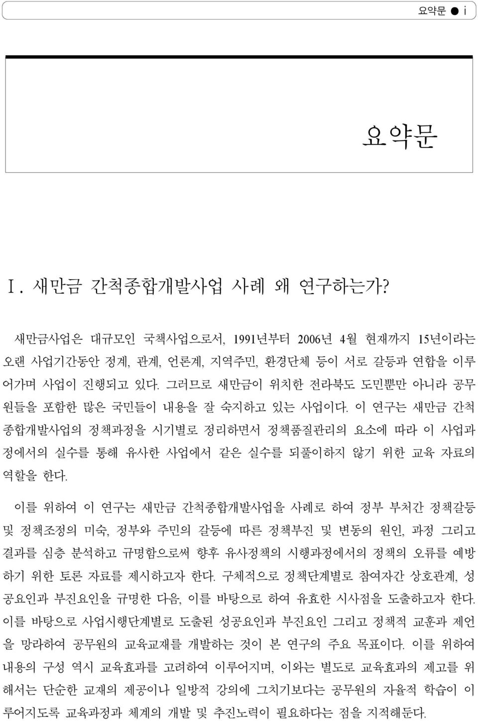 이를 위하여 이 연구는 새만금 간척종합개발사업을 사례로 하여 정부 부처간 정책갈등 및 정책조정의 미숙, 정부와 주민의 갈등에 따른 정책부진 및 변동의 원인, 과정 그리고 결과를 심층 분석하고 규명함으로써 향후 유사정책의 시행과정에서의 정책의 오류를 예방 하기 위한 토론 자료를 제시하고자 한다.