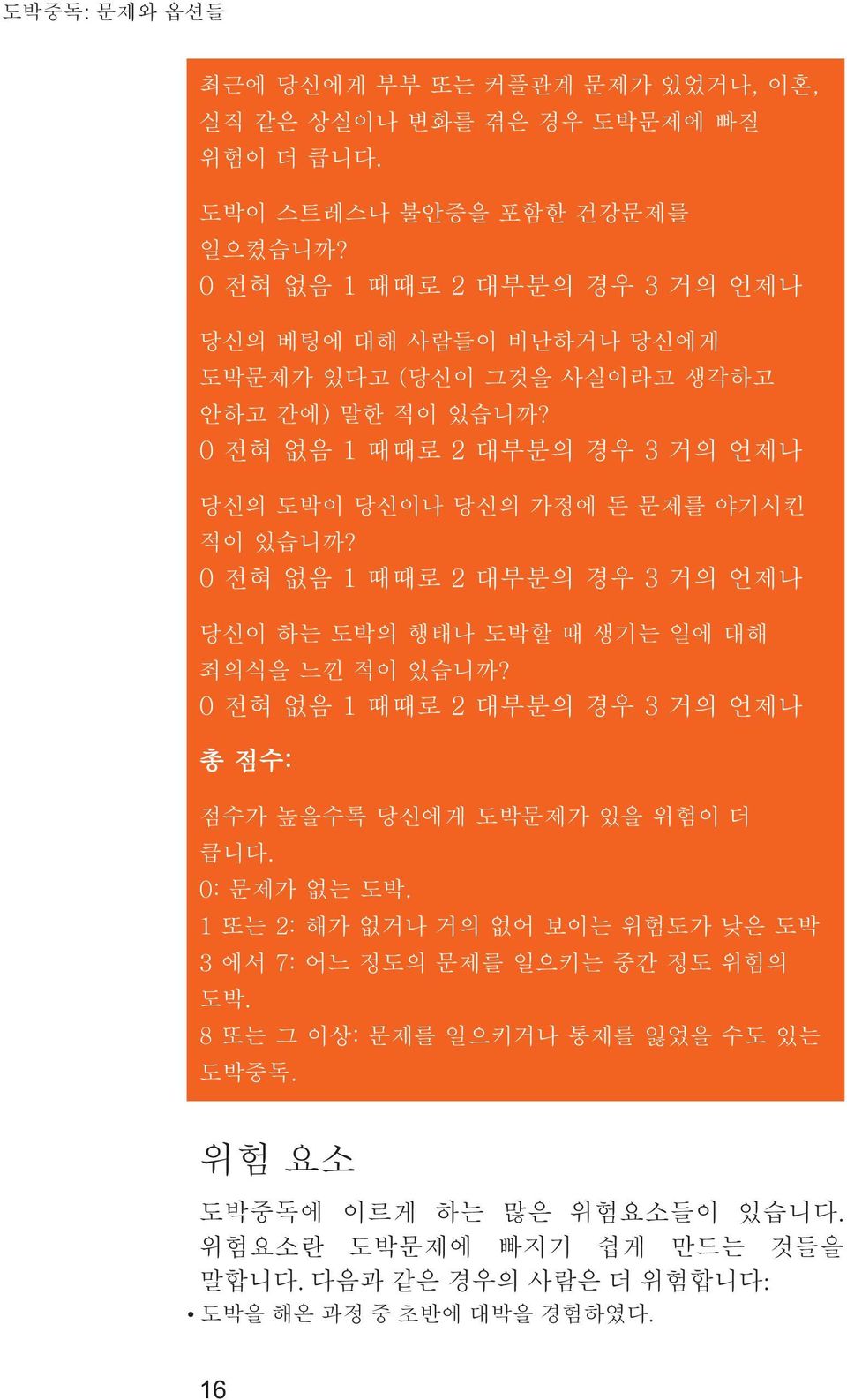 0 전혀 없음 1 때때로 2 대부분의 경우 3 거의 언제나 당신의 도박이 당신이나 당신의 가정에 돈 문제를 야기시킨 적이 있습니까? 0 전혀 없음 1 때때로 2 대부분의 경우 3 거의 언제나 당신이 하는 도박의 행태나 도박할 때 생기는 일에 대해 죄의식을 느낀 적이 있습니까?