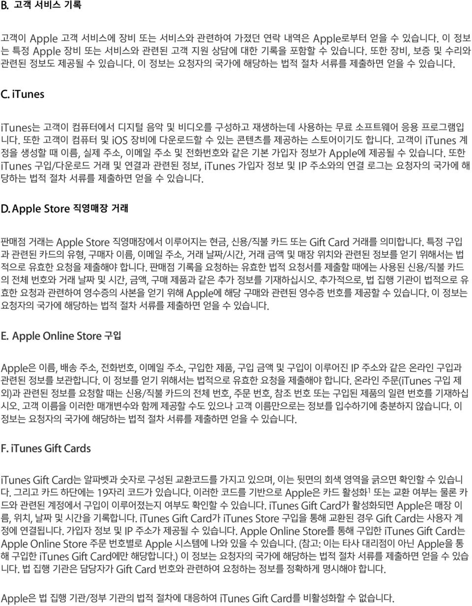 고객이 itunes 계 정을 생성할 때 이름, 실제 주소, 이메일 주소 및 전화번호와 같은 기본 가입자 정보가 Apple에 제공될 수 있습니다. 또한 itunes 구입/다운로드 거래 및 연결과 관련된 정보, itunes 가입자 정보 및 IP 주소와의 연결 로그는 요청자의 국가에 해 당하는 법적 절차 서류를 제출하면 얻을 수 있습니다. D.