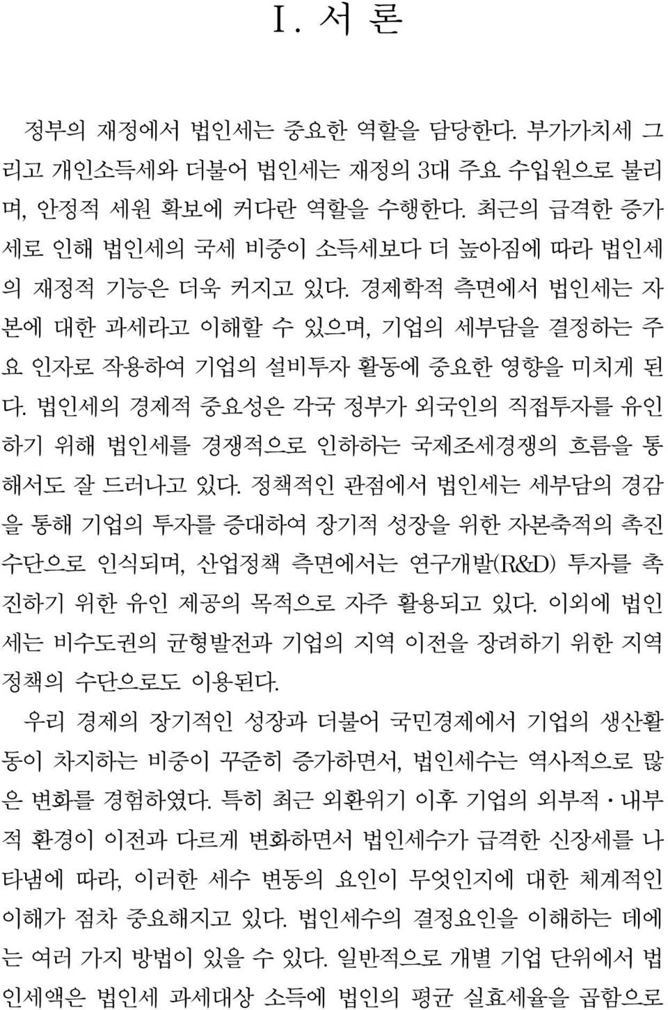 정책적인 관점에서 법인세는 세부담의 경감 을 통해 기업의 투자를 증대하여 장기적 성장을 위한 자본축적의 촉진 수단으로 인식되며, 산업정책 측면에서는 연구개발(R&D) 투자를 촉 진하기 위한 유인 제공의 목적으로 자주 활용되고 있다. 이외에 법인 세는 비수도권의 균형발전과 기업의 지역 이전을 장려하기 위한 지역 정책의 수단으로도 이용된다.