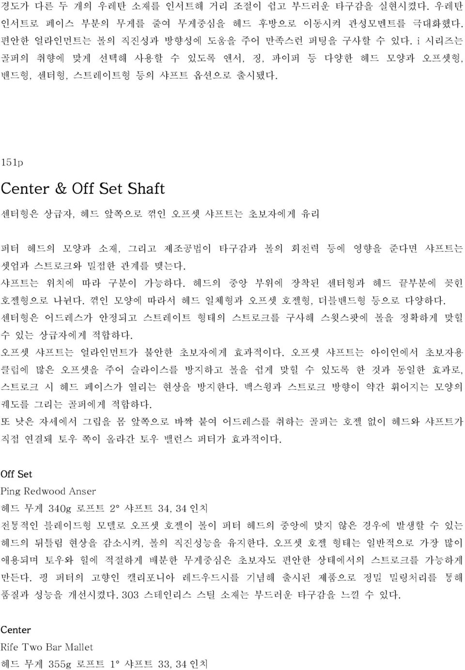 151p Center & Off Set Shaft 센터형은 상급자, 헤드 앞쪽으로 꺾인 오프셋 샤프트는 초보자에게 유리 퍼터 헤드의 모양과 소재, 그리고 제조공법이 타구감과 볼의 회전력 등에 영향을 준다면 샤프트는 셋업과 스트로크와 밀접한 관계를 맺는다. 샤프트는 위치에 따라 구분이 가능하다.