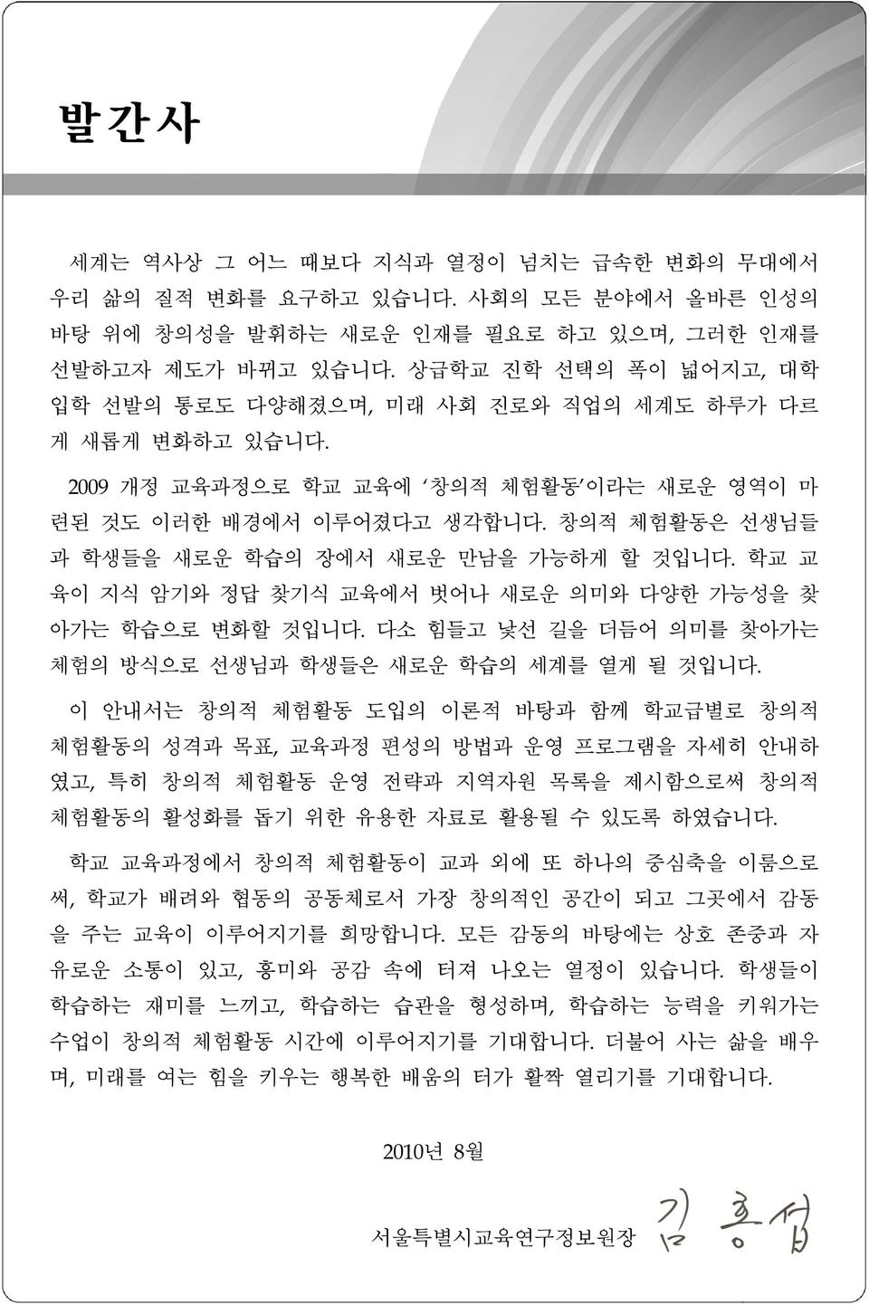 창의적 체험활동은 선생님들 과 학생들을 새로운 학습의 장에서 새로운 만남을 가능하게 할 것입니다. 학교 교 육이 지식 암기와 정답 찾기식 교육에서 벗어나 새로운 의미와 다양한 가능성을 찾 아가는 학습으로 변화할 것입니다. 다소 힘들 낯선 길을 더듬어 의미를 찾아가는 체험의 방식으로 선생님과 학생들은 새로운 학습의 세계를 열게 될 것입니다.