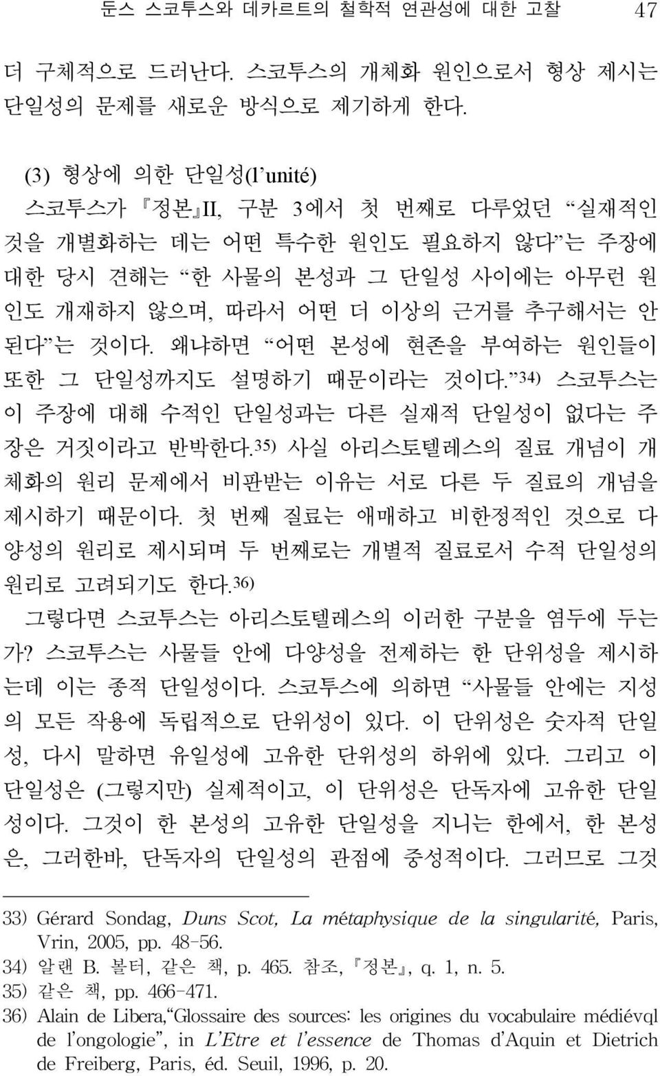 왜냐하면 어떤 본성에 현존을 부여하는 원인들이 또한 그 단일성까지도 설명하기 때문이라는 것이다. 34) 스코투스는 이 주장에 대해 수적인 단일성과는 다른 실재적 단일성이 없다는 주 장은 거짓이라고 반박한다. 35) 사실 아리스토텔레스의 질료 개념이 개 체화의 원리 문제에서 비판받는 이유는 서로 다른 두 질료의 개념을 제시하기 때문이다.