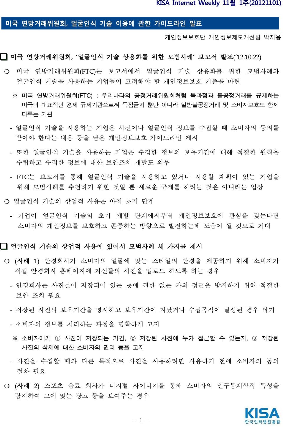 - 얼굴인식 기술을 사용하는 기업은 사진이나 얼굴인식 정보를 수집할 때 소비자의 동의를 받아야 한다는 내용 등을 담은 개인정보보호 가이드라인 제시 - 또한 얼굴인식 기술을 사용하는 기업은 수집한 정보의 보유기간에 대해 적절한 원칙을 수립하고 수집한 정보에 대한 보안조치 개발도 의무 - FTC는 보고서를 통해 얼굴인식 기술을 사용하고 있거나 사용할 계획이