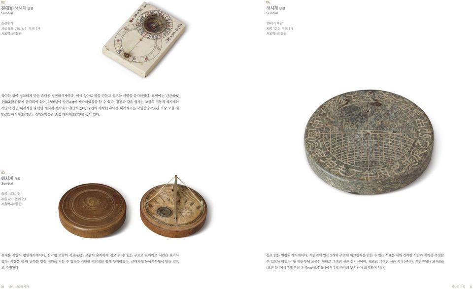 03 해시계 日晷 Sundial 중국, 시대미상 지름 6.1 높이 2.4 서울역사박물관 휴대용 서양식 평면해시계이다. 삼각형 모양의 시표時表는 보관이 용이하게 접고 펼 수 있는 구조로 로마자로 시간을 표기하 돌로 만든 원형의 해시계이다. 시반면에 있는 2개의 구멍에 해그림자를 만들 수 있는 시표를 세워 간략한 시간과 절기를 측정할 였다.