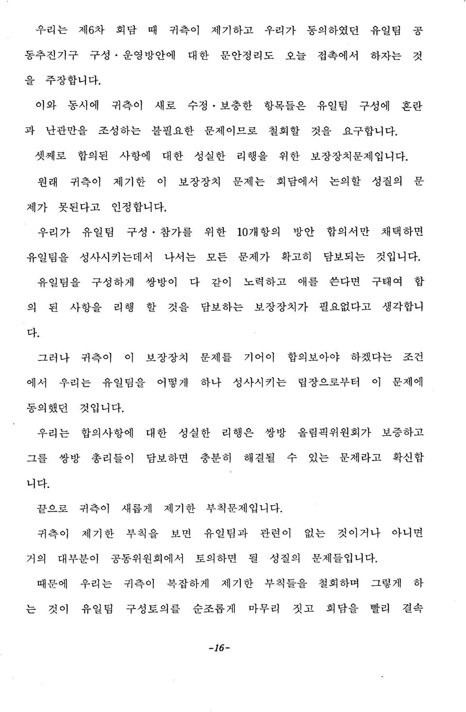 리행 할 것을 담보하는 보장장치가 필요없다고 생각합니 다 그러나 귀측이 이 보장장치 문제를 기어이 합의보아야 하겠다는 조건 에서 우리는 유일팀을 어떻게 하나 성사시키는 립장으로부터 이 문제에 동 의 했던 것입니 다 를 우리는 합의사항에 대한 성실한 리행은 쌍방 올림픽위원회가 보증하고 그를 쌍방 총리들이 담보하면 충분히 해결될 수 있는