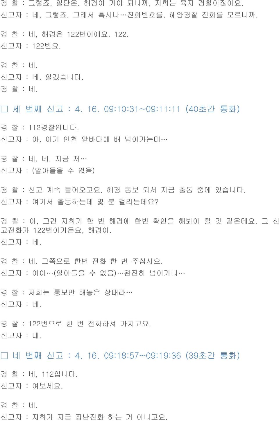 신고자 : 여기서 출동하는데 몇 분 걸리는데요? 경 찰 : 아, 그건 저희가 한 번 해경에 한번 확인을 해봐야 할 것 같은데요. 그 신 고전화가 122번이거든요, 해경이. 신고자 : 네. 경 찰 : 네. 그쪽으로 한번 전화 한 번 주십시오.