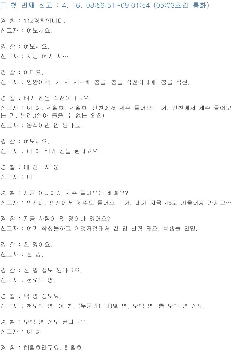 경 찰 : 예 신고자 분. 신고자 : 예. 경 찰 : 지금 어디에서 제주 들어오는 배예요? 신고자 : 인천배. 인천에서 제주도 들어오는 거. 배가 지금 45도 기울어져 가지고 경 찰 : 지금 사람이 몇 명이나 있어요? 신고자 : 여기 학생들하고 이것저것해서 천 명 남짓 돼요.