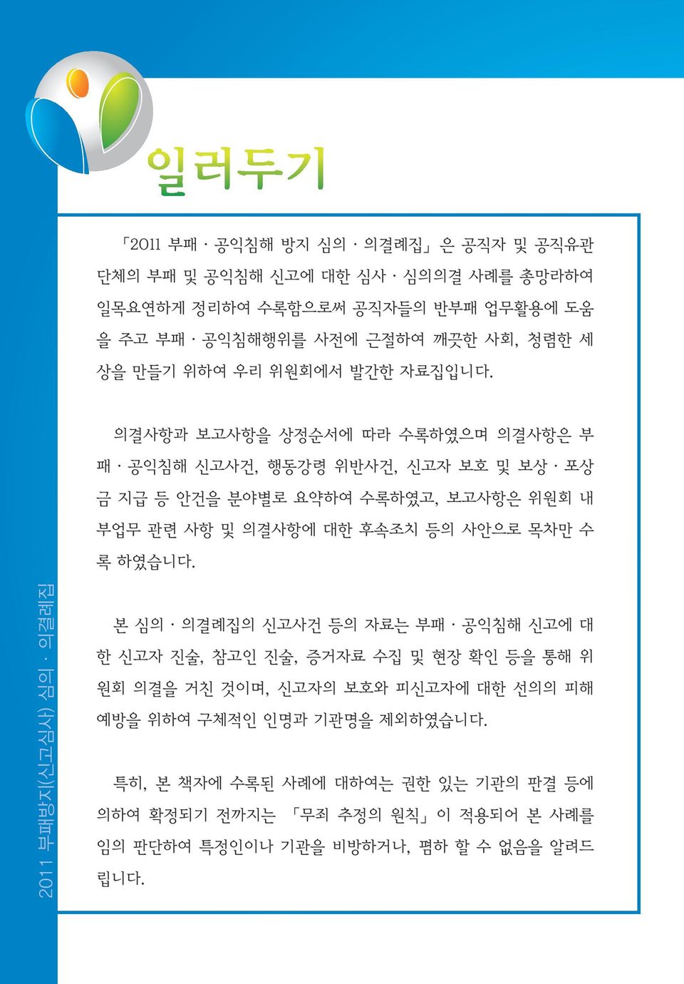 의결사항과 보고사항을 상정순서에 따라 수록하였으며 의결사항은 부 패 공익침해 신고사건, 행동강령 위반사건, 신고자 보호 및 보상 포상 금 지급 등 안건을 분야별로 요약하여 수록하였고, 보고사항은 위원회 내 부업무 관련 사항 및 의결사항에 대한 후속조치 등의 사안으로 목차만 수 록