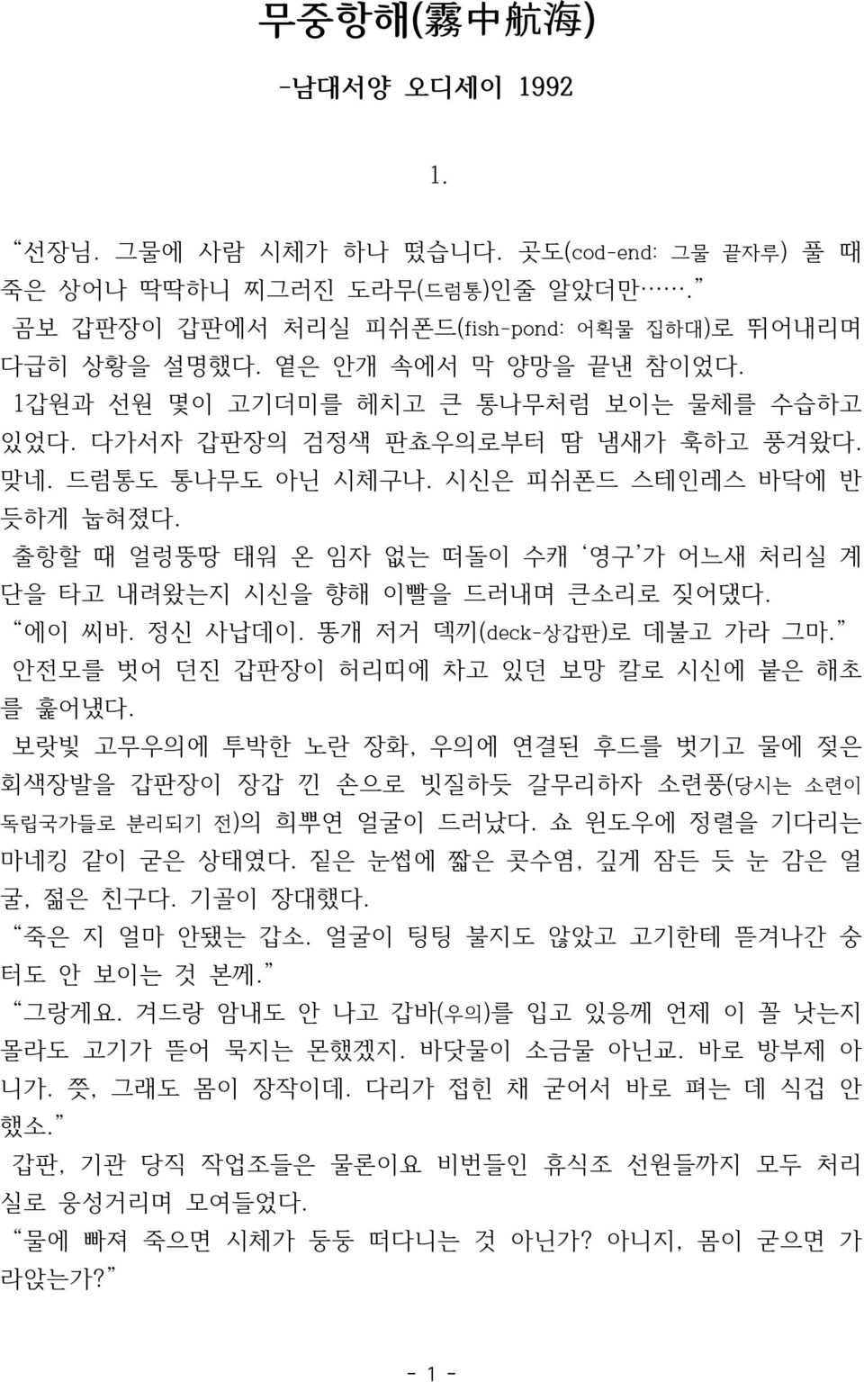 출항할 때 얼렁뚱땅 태워 온 임자 없는 떠돌이 수캐 영구 가 어느새 처리실 계 단을 타고 내려왔는지 시신을 향해 이빨을 드러내며 큰소리로 짖어댔다. 에이 씨바. 정신 사납데이. 똥개 저거 덱끼(deck-상갑판)로 데불고 가라 그마. 안전모를 벗어 던진 갑판장이 허리띠에 차고 있던 보망 칼로 시신에 붙은 해초 를 훑어냈다.