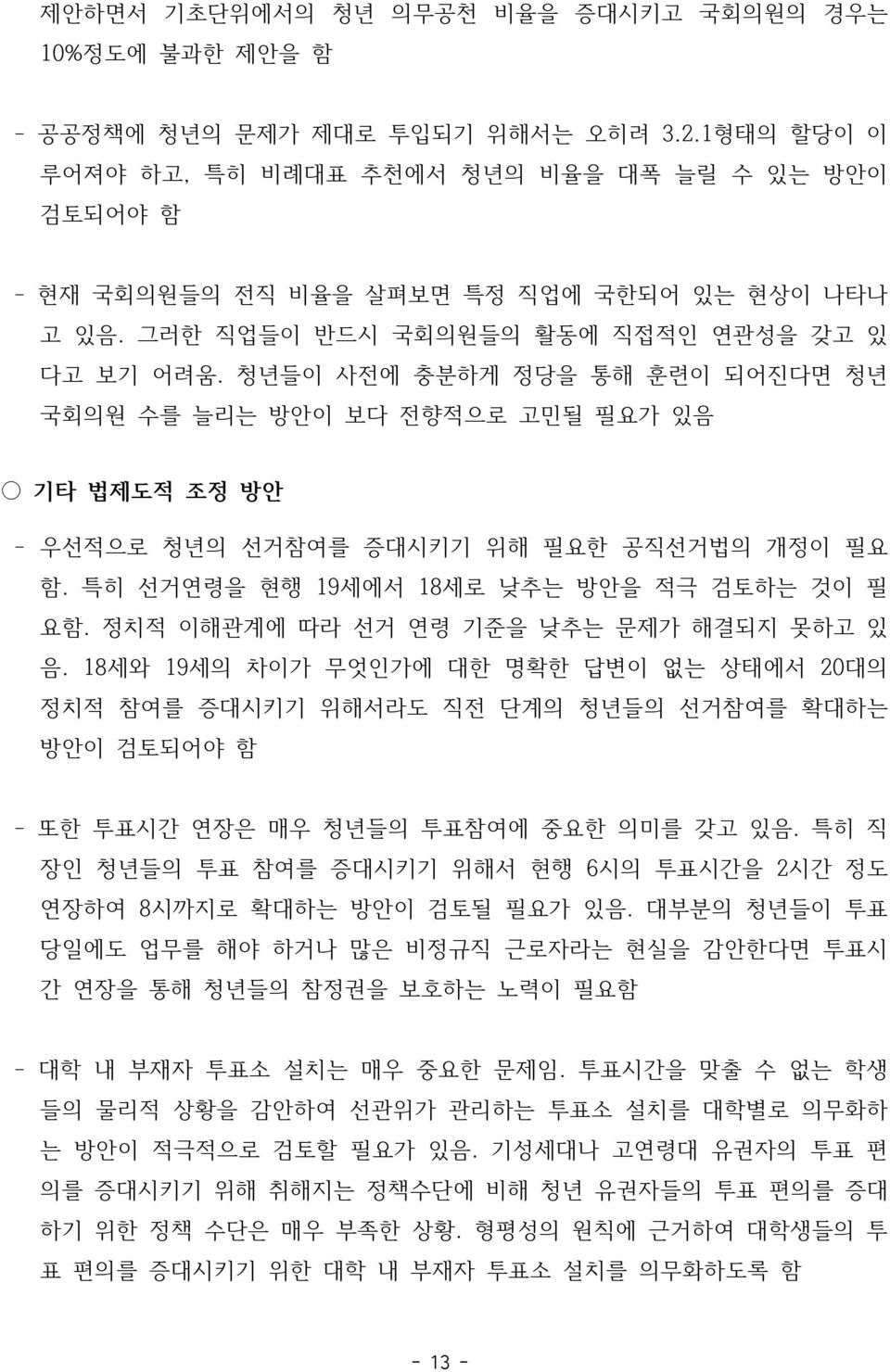 청년들이 사전에 충분하게 정당을 통해 훈련이 되어진다면 청년 국회의원 수를 늘리는 방안이 보다 전향적으로 고민될 필요가 있음 기타 법제도적 조정 방안 - 우선적으로 청년의 선거참여를 증대시키기 위해 필요한 공직선거법의 개정이 필요 함. 특히 선거연령을 현행 19세에서 18세로 낮추는 방안을 적극 검토하는 것이 필 요함.