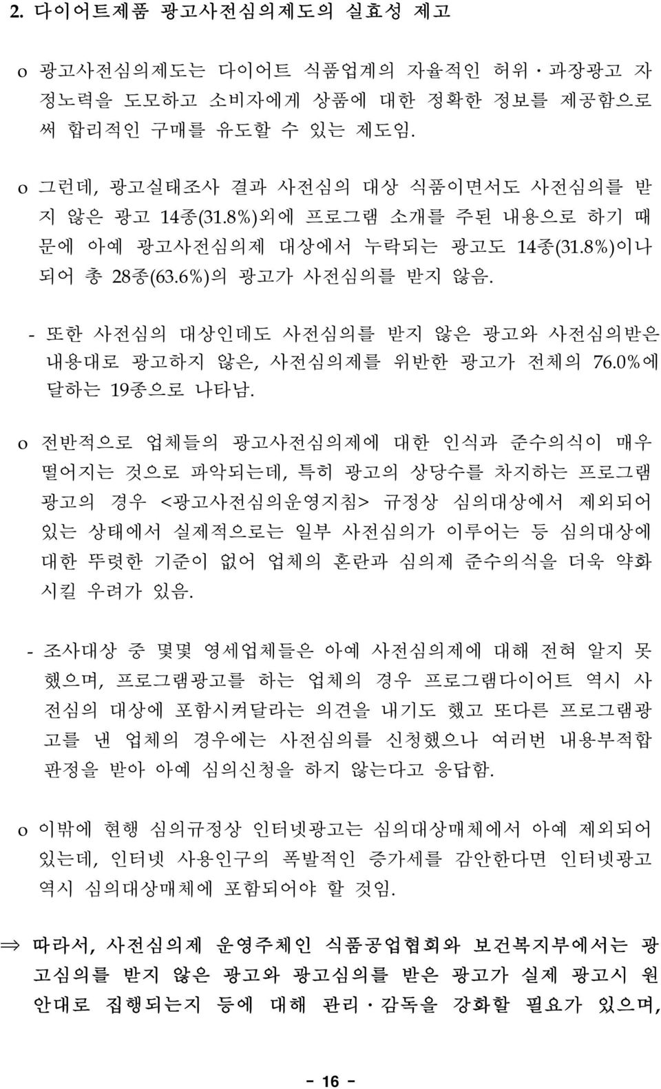 o 전반적으로 업체들의 광고사전심의제에 대한 인식과 준수의식이 매우 떨어지는 것으로 파악되는데, 특히 광고의 상당수를 차지하는 프로그램 광고의 경우 <광고사전심의운영지침> 규정상 심의대상에서 제외되어 있는 상태에서 실제적으로는 일부 사전심의가 이루어는 등 심의대상에 대한 뚜렷한 기준이 없어 업체의 혼란과 심의제 준수의식을 더욱 약화 시킬 우려가 있음.