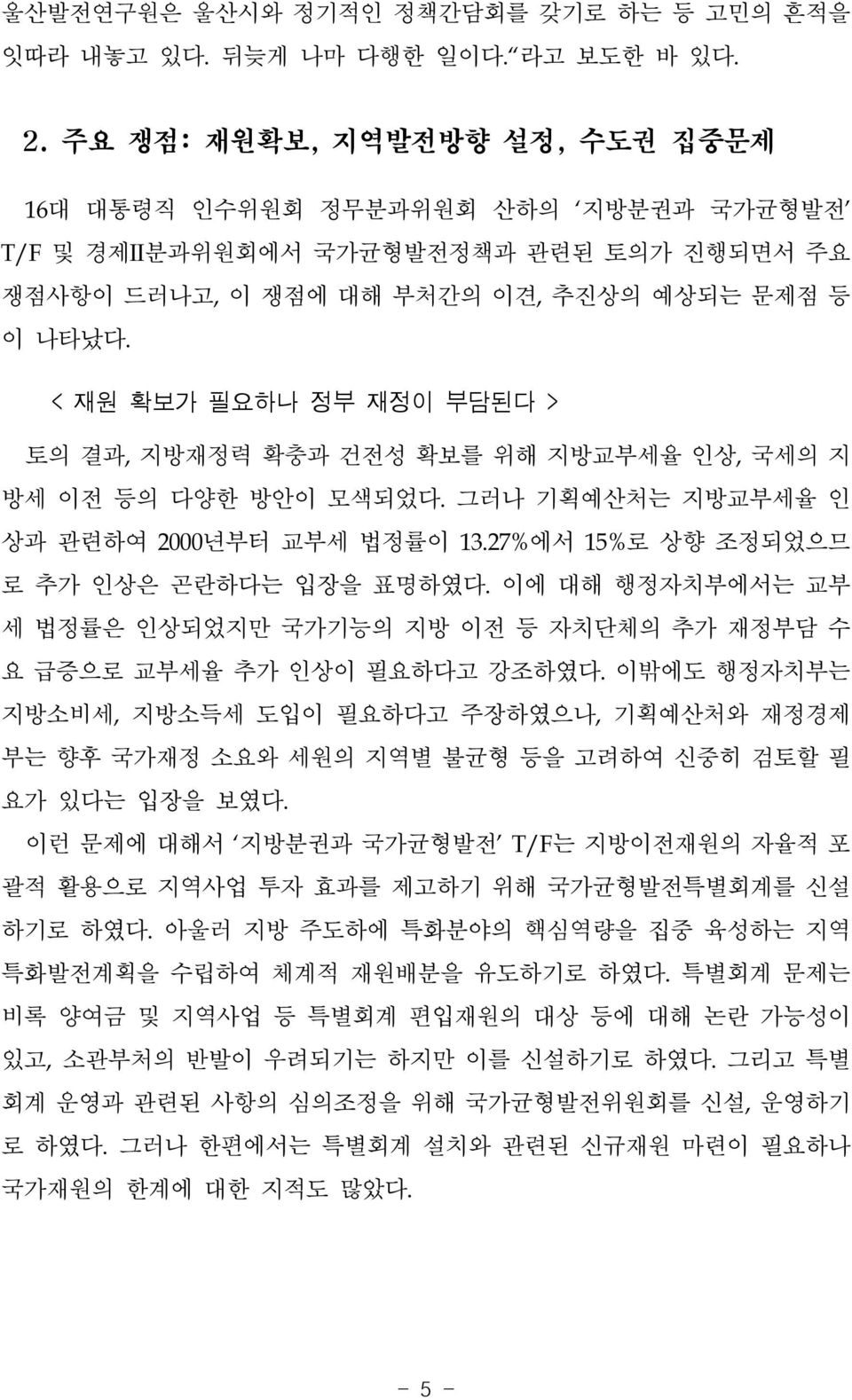 < 재원 확보가 필요하나 정부 재정이 부담된다 > 토의 결과, 지방재정력 확충과 건전성 확보를 위해 지방교부세율 인상, 국세의 지 방세 이전 등의 다양한 방안이 모색되었다. 그러나 기획예산처는 지방교부세율 인 상과 관련하여 2000년부터 교부세 법정률이 13.27%에서 15%로 상향 조정되었으므 로 추가 인상은 곤란하다는 입장을 표명하였다.