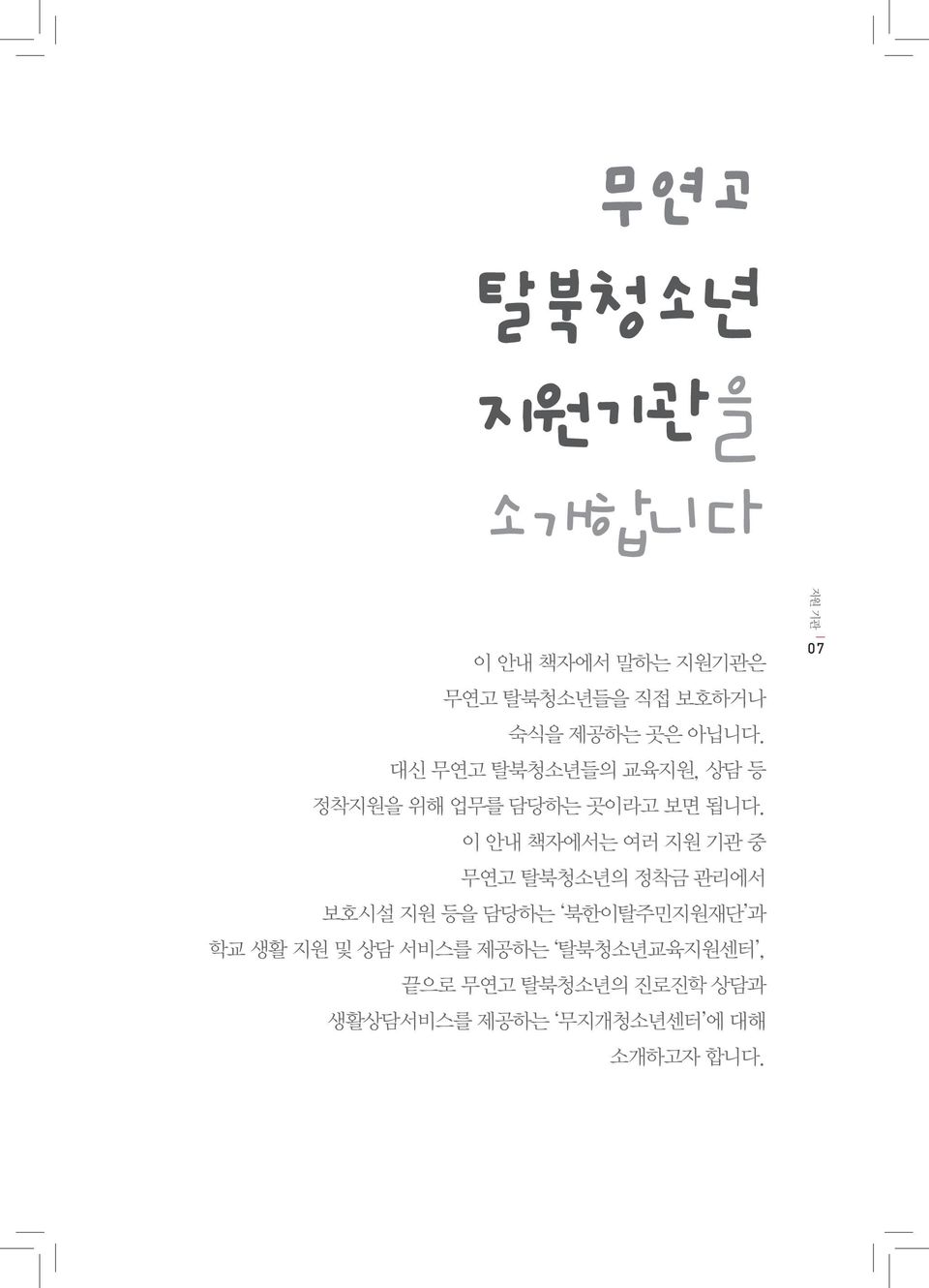 이 안내 책자에서는 여러 지원 기관 중 무연고 탈북청소년의 정착금 관리에서 보호시설 지원 등을 담당하는 북한이탈주민지원재단 과 학교 생활 지원