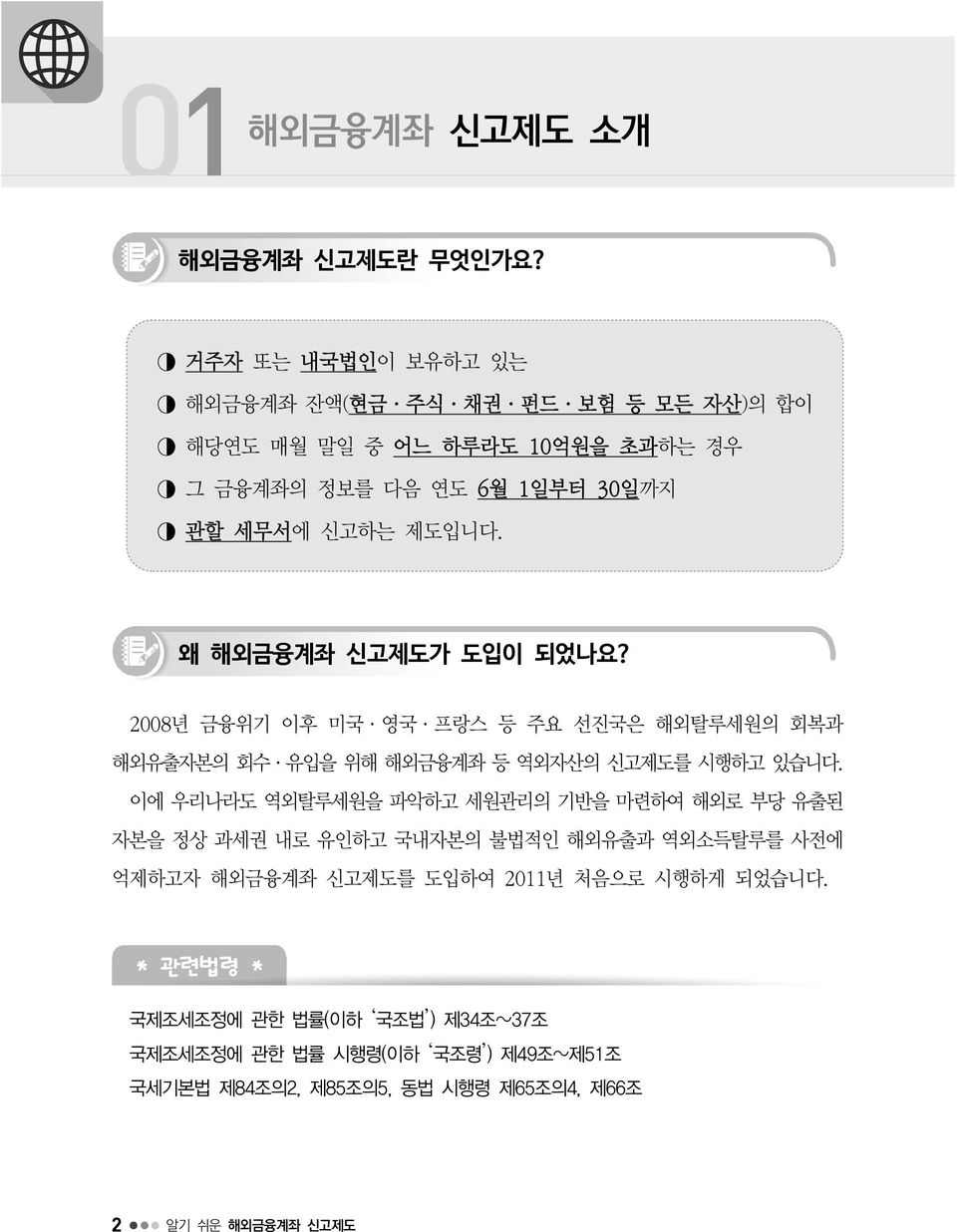 왜 해외금융계좌 신고제도가 도입이 되었나요? 2008년 금융위기 이후 미국 영국 프랑스 등 주요 선진국은 해외탈루세원의 회복과 해외유출자본의 회수 유입을 위해 해외금융계좌 등 역외자산의 신고제도를 시행하고 있습니다.