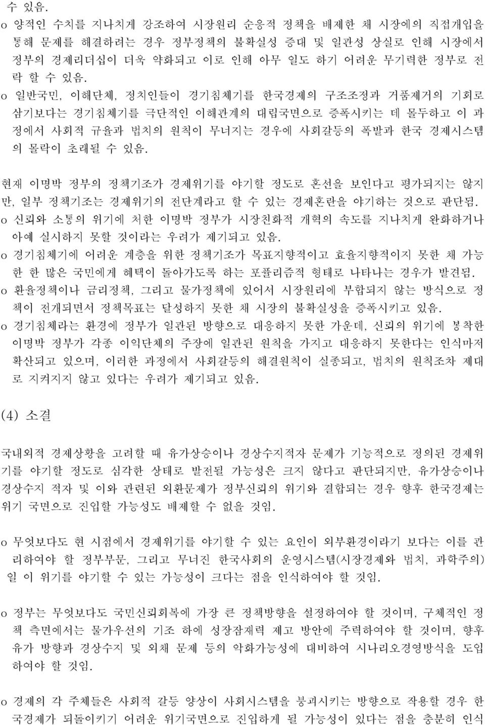 현재 이명박 정부의 정책기조가 경제위기를 야기할 정도로 혼선을 보인다고 평가되지는 않지 만, 일부 정책기조는 경제위기의 전단계라고 할 수 있는 경제혼란을 야기하는 것으로 판단됨. 신뢰와 소통의 위기에 처한 이명박 정부가 시장친화적 개혁의 속도를 지나치게 완화하거나 아예 실시하지 못할 것이라는 우려가 제기되고 있음.