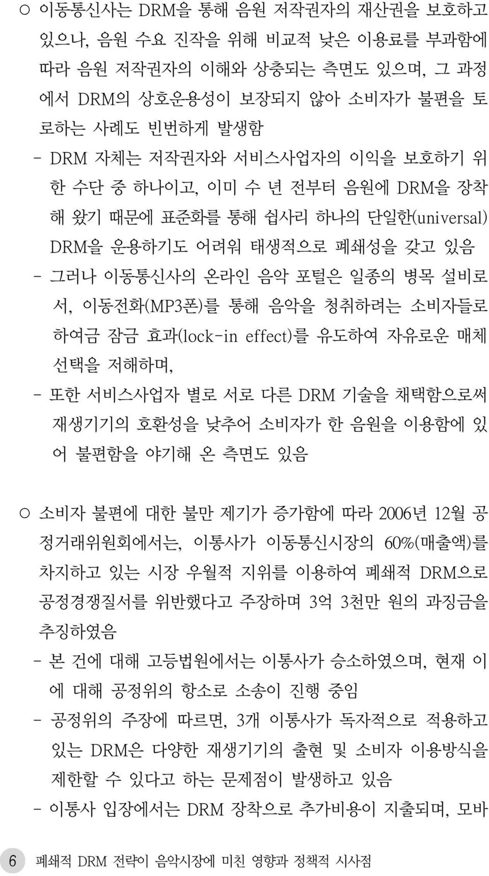 유도하여 자유로운 매체 선택을 저해하며, - 또한 서비스사업자 별로 서로 다른 DRM 기술을 채택함으로써 재생기기의 호환성을 낮추어 소비자가 한 음원을 이용함에 있 어 불편함을 야기해 온 측면도 있음 소비자 불편에 대한 불만 제기가 증가함에 따라 2006년 12월 공 정거래위원회에서는, 이통사가 이동통신시장의 60%(매출액)를 차지하고 있는 시장 우월적