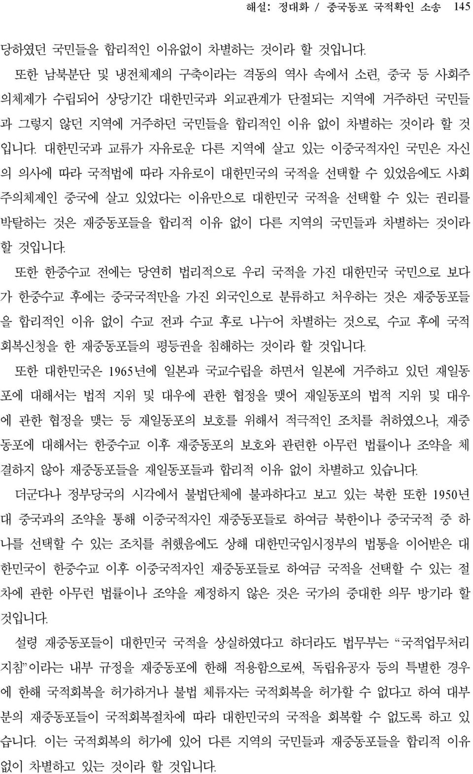 대한민국과 교류가 자유로운 다른 지역에 살고 있는 이중국적자인 국민은 자신 의 의사에 따라 국적법에 따라 자유로이 대한민국의 국적을 선택할 수 있었음에도 사회 주의체제인 중국에 살고 있었다는 이유만으로 대한민국 국적을 선택할 수 있는 권리를 박탈하는 것은 재중동포들을 합리적 이유 없이 다른 지역의 국민들과 차별하는 것이라 할 것입니다.