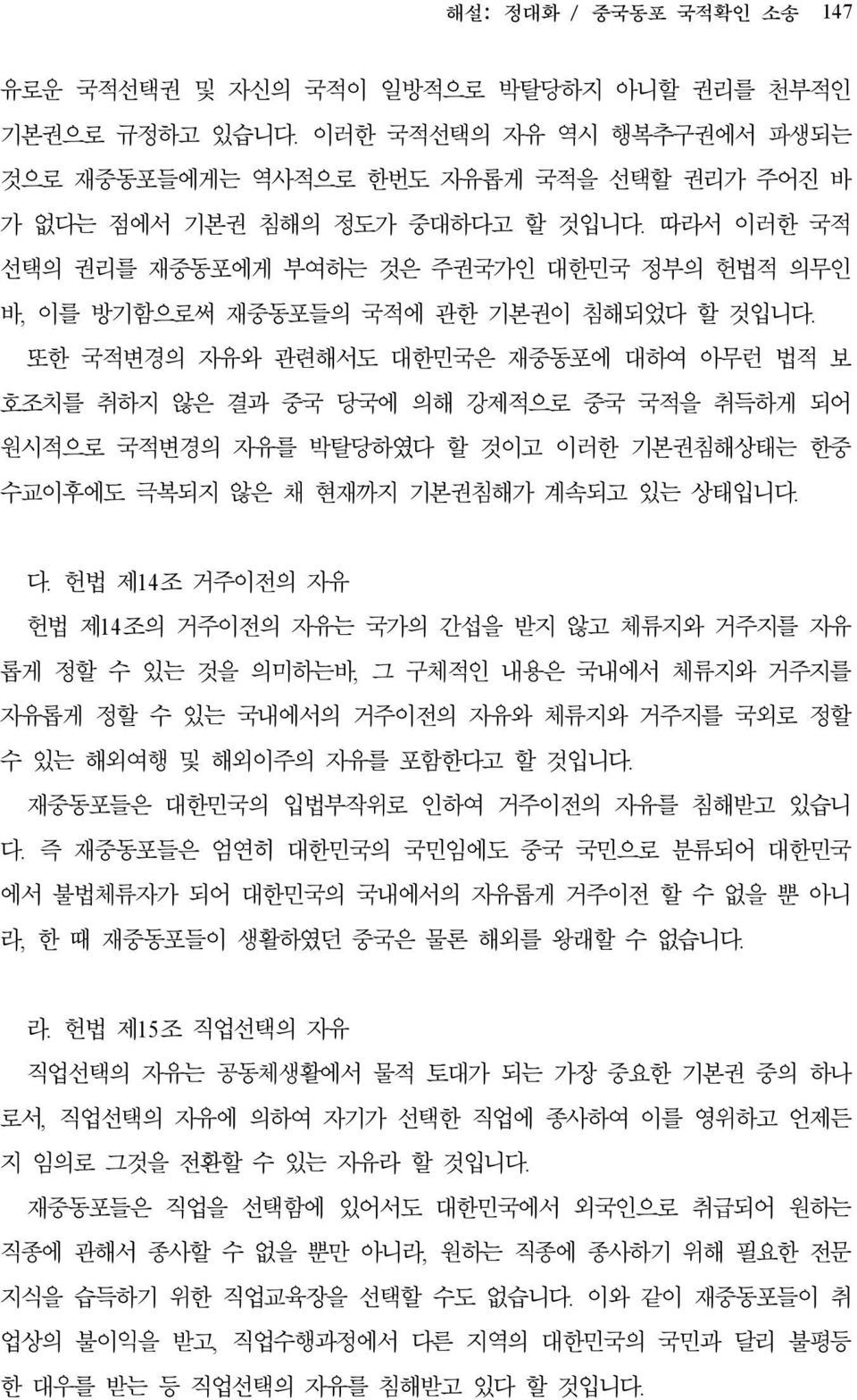 또한 국적변경의 자유와 관련해서도 대한민국은 재중동포에 대하여 아무런 법적 보 호조치를 취하지 않은 결과 중국 당국에 의해 강제적으로 중국 국적을 취득하게 되어 원시적으로 국적변경의 자유를 박탈당하였다 할 것이고 이러한 기본권침해상태는 한중 수교이후에도 극복되지 않은 채 현재까지 기본권침해가 계속되고 있는 상태입니다. 다.