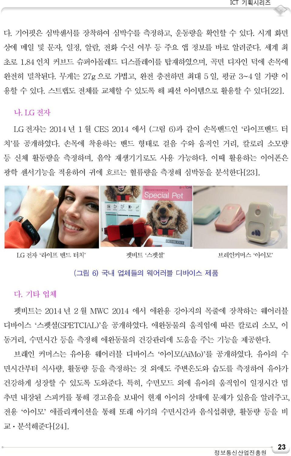 손목에 착용하는 밴드 형태로 걸음 수와 움직인 거리, 칼로리 소모량 등 신체 활동량을 측정하며, 음악 재생기기로도 사용 가능하다. 이때 활용하는 이어폰은 광학 센서기능을 적용하여 귀에 흐르는 혈류량을 측정해 심박동을 분석한다[23]. LG 전자 라이프 밴드 터치 펫비트 스펫셜 브레인커머스 아이모 (그림 6) 국내 업체들의 웨어러블 디바이스 제품 다.