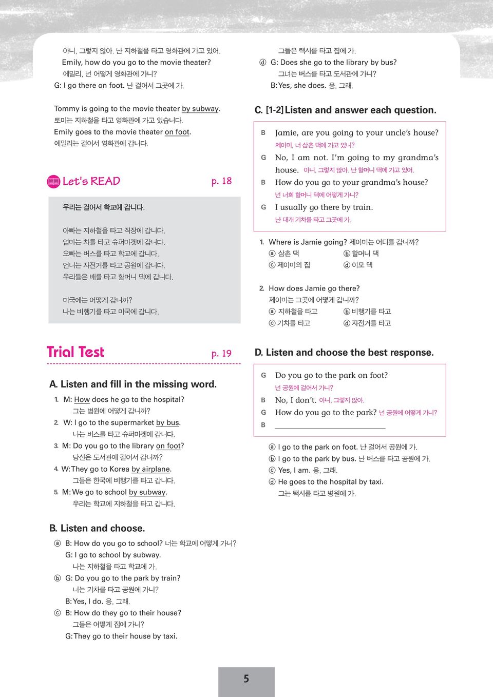 Let's READ 우리는 걸어서 학교에 갑니다. 아빠는 지하철을 타고 직장에 갑니다. 엄마는 차를 타고 슈퍼마켓에 갑니다. 오빠는 버스를 타고 학교에 갑니다. 언니는 자전거를 타고 공원에 갑니다. 우리들은 배를 타고 할머니 댁에 갑니다. 미국에는 어떻게 갑니까? 나는 비행기를 타고 미국에 갑니다. p. 18 C.