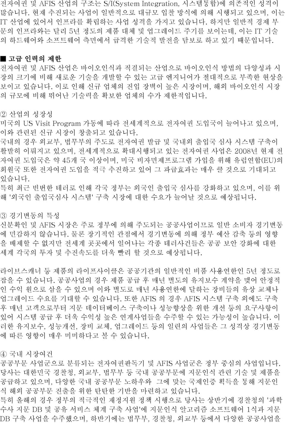 고급 인력의 제한 전자여권 및 AFIS 산업은 바이오인식과 직결되는 산업으로 바이오인식 방법의 다양성과 시 장의 크기에 비해 새로운 기술을 개발할 수 있는 고급 엔지니어가 절대적으로 부족한 현상을 보이고 있습니다. 이로 인해 신규 업체의 진입 장벽이 높은 시장이며, 해외 바이오인식 시장 의 규모에 비해 뛰어난 기술력을 확보한 업체의 수가 제한적입니다.