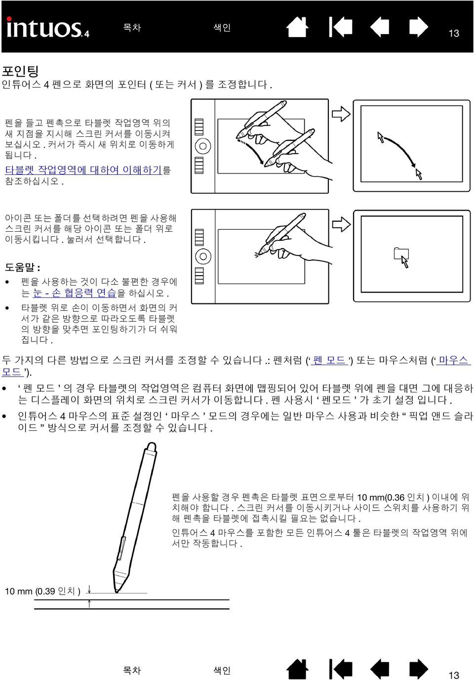 두 가지의 다른 방법으로 스크린 커서를 조정할 수 있습니다.: 펜처럼 ( 펜 모드 ) 또는 마우스처럼 ( 마우스 모드 ). 펜 모드 의 경우 타블렛의 작업영역은 컴퓨터 화면에 맵핑되어 있어 타블렛 위에 펜을 대면 그에 대응하 는 디스플레이 화면의 위치로 스크린 커서가 이동합니다. 펜 사용시 펜모드 가 초기 설정 입니다.