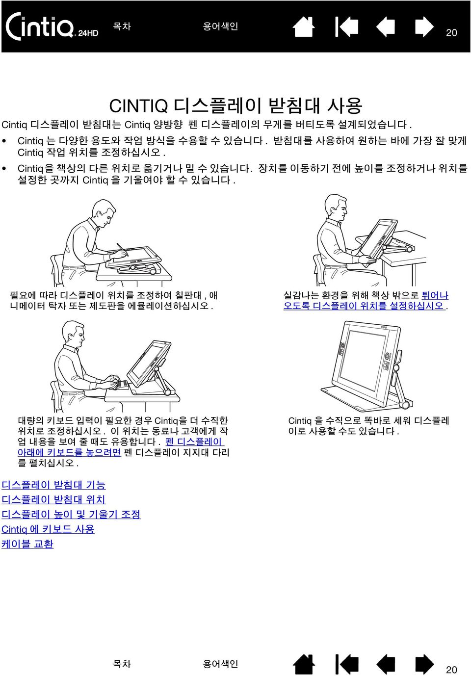 필요에 따라 디스플레이 위치를 조정하여 칠판대, 애 니메이터 탁자 또는 제도판을 에뮬레이션하십시오. 실감나는 환경을 위해 책상 밖으로 튀어나 오도록 디스플레이 위치를 설정하십시오. 대량의 키보드 입력이 필요한 경우 Cintiq을 더 수직한 위치로 조정하십시오.