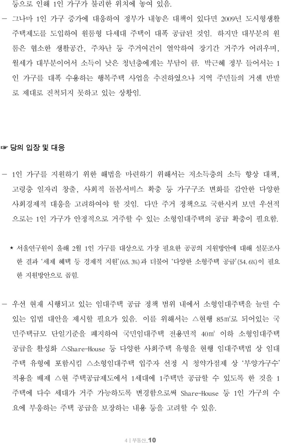 당의 입장 및 대응 1인 가구를 지원하기 위한 해법을 마련하기 위해서는 저소득층의 소득 향상 대책, 고령층 일자리 창출, 사회적 돌봄서비스 확충 등 가구구조 변화를 감안한 다양한 사회경제적 대응을 고려하여야 할 것임. 다만 주거 정책으로 국한시켜 보면 우선적 으로는 1인 가구가 안정적으로 거주할 수 있는 소형임대주택의 공급 확충이 필요함.