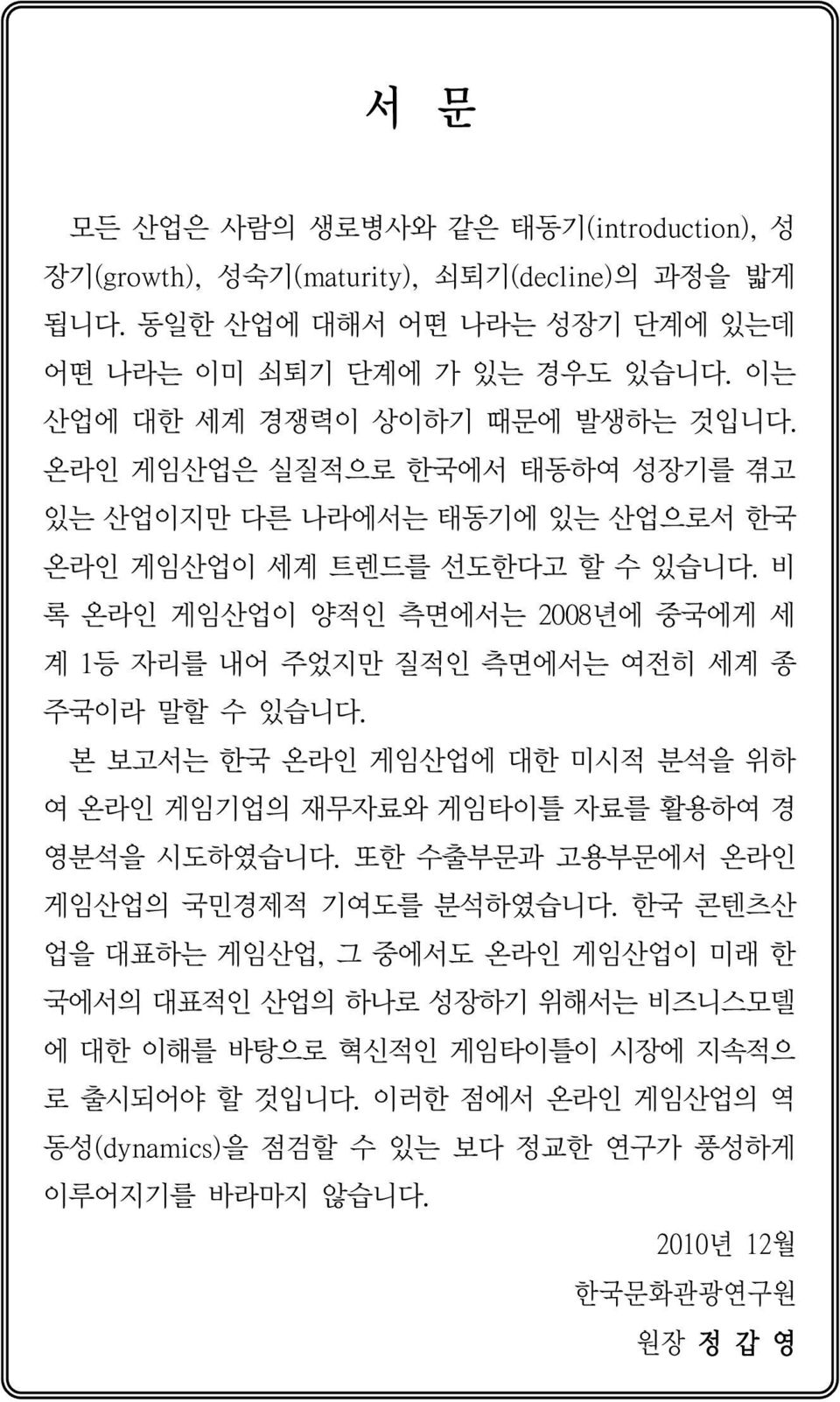 비 록 온라인 게임산업이 양적인 측면에서는 2008년에 중국에게 세 계 1등 자리를 내어 주었지만 질적인 측면에서는 여전히 세계 종 주국이라 말할 수 있습니다. 본 보고서는 한국 온라인 게임산업에 대한 미시적 분석을 위하 여 온라인 게임기업의 재무자료와 게임타이틀 자료를 활용하여 경 영분석을 시도하였습니다.