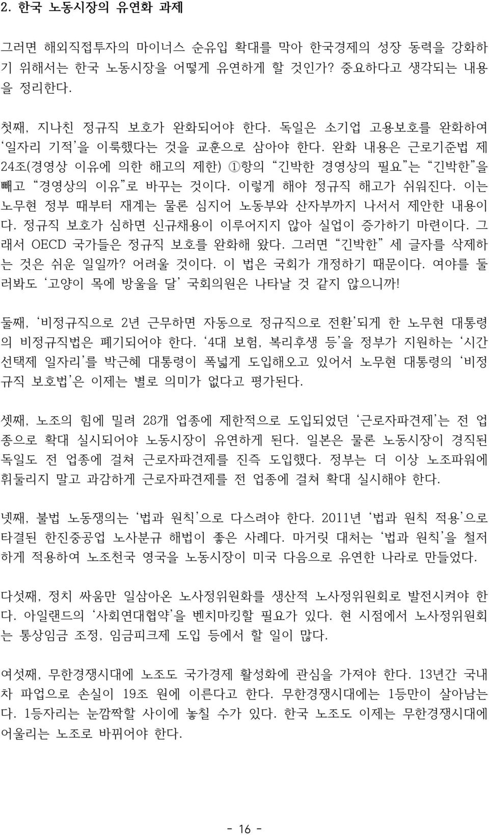 그 래서 OECD 국가들은 정규직 보호를 완화해 왔다. 그러면 긴박한 세 글자를 삭제하 는 것은 쉬운 일일까? 어려울 것이다. 이 법은 국회가 개정하기 때문이다. 여야를 둘 러봐도 고양이 목에 방울을 달 국회의원은 나타날 것 같지 않으니까! 둘째, 비정규직으로 2년 근무하면 자동으로 정규직으로 전환 되게 한 노무현 대통령 의 비정규직법은 폐기되어야 한다.