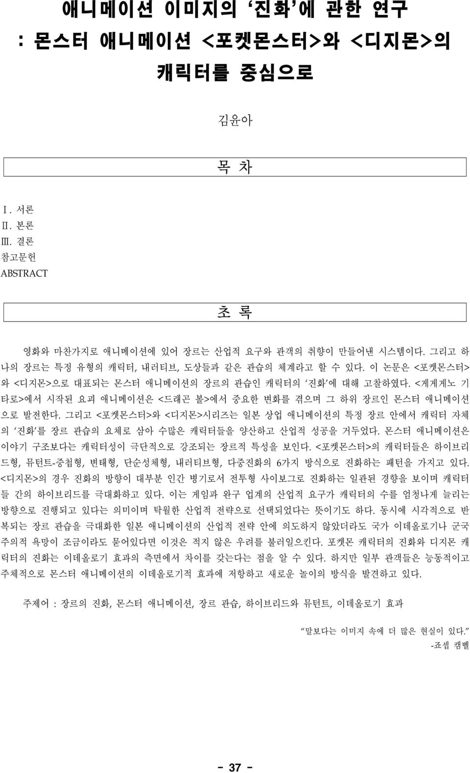 <게게게노 기 타로>에서 시작된 요괴 애니메이션은 <드래곤 볼>에서 중요한 변화를 겪으며 그 하위 장르인 몬스터 애니메이션 으로 발전한다. 그리고 <포켓몬스터>와 <디지몬>시리즈는 일본 상업 애니메이션의 특정 장르 안에서 캐릭터 자체 의 진화 를 장르 관습의 요체로 삼아 수많은 캐릭터들을 양산하고 산업적 성공을 거두었다.