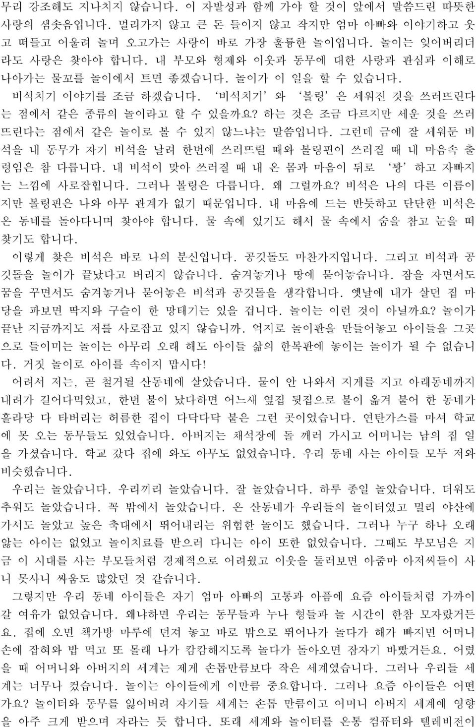 하는 것은 조금 다르지만 세운 것을 쓰러 뜨린다는 점에서 같은 놀이로 볼 수 있지 않느냐는 말씀입니다. 그런데 금에 잘 세워둔 비 석을 내 동무가 자기 비석을 날려 한번에 쓰러뜨릴 때와 볼링핀이 쓰러질 때 내 마음속 출 렁임은 참 다릅니다. 내 비석이 맞아 쓰러질 때 내 온 몸과 마음이 뒤로 꽝 하고 자빠지 는 느낌에 사로잡힙니다. 그러나 볼링은 다릅니다.