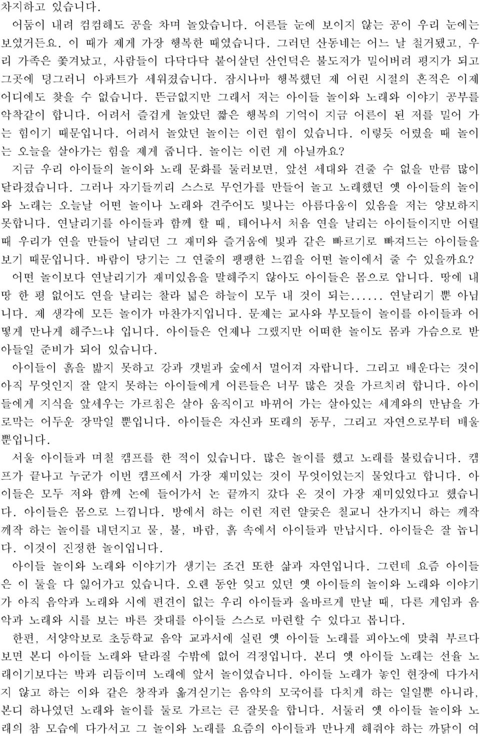 놀이는 이런 게 아닐까요? 지금 우리 아이들의 놀이와 노래 문화를 둘러보면, 앞선 세대와 견줄 수 없을 만큼 많이 달라졌습니다. 그러나 자기들끼리 스스로 무언가를 만들어 놀고 노래했던 옛 아이들의 놀이 와 노래는 오늘날 어떤 놀이나 노래와 견주어도 빛나는 아름다움이 있음을 저는 양보하지 못합니다.