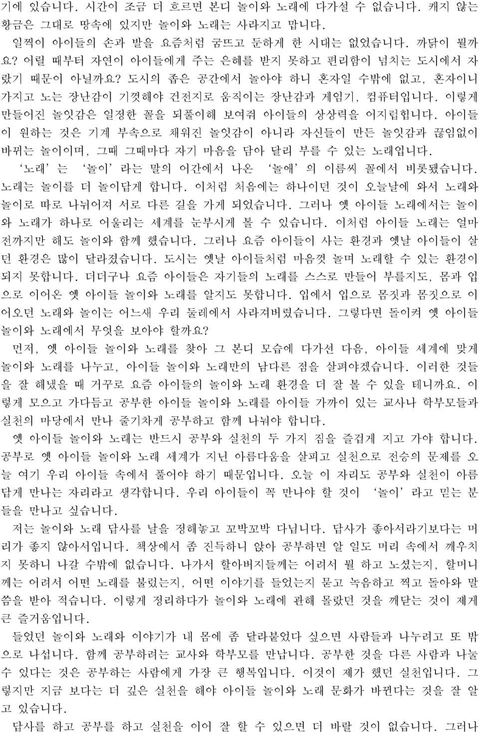 아이들 이 원하는 것은 기계 부속으로 채워진 놀잇감이 아니라 자신들이 만든 놀잇감과 끊임없이 바뀌는 놀이이며, 그때 그때마다 자기 마음을 담아 달리 부를 수 있는 노래입니다. 노래 는 놀이 라는 말의 어간에서 나온 놀애 의 이름씨 꼴에서 비롯됐습니다. 노래는 놀이를 더 놀이답게 합니다.