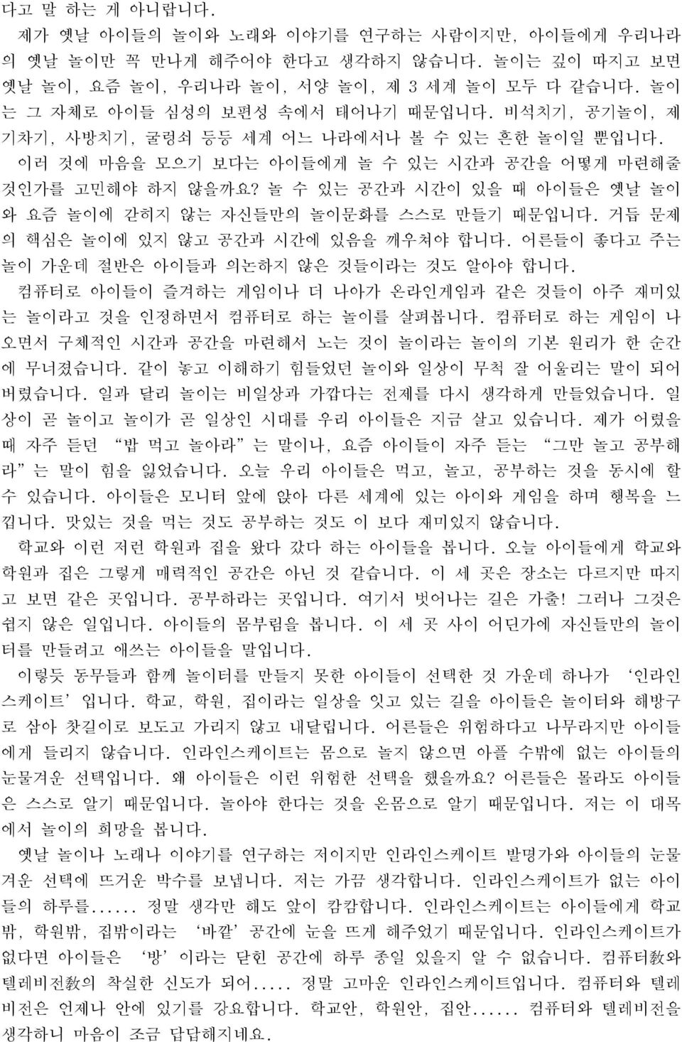 놀 수 있는 공간과 시간이 있을 때 아이들은 옛날 놀이 와 요즘 놀이에 갇히지 않는 자신들만의 놀이문화를 스스로 만들기 때문입니다. 거듭 문제 의 핵심은 놀이에 있지 않고 공간과 시간에 있음을 깨우쳐야 합니다. 어른들이 좋다고 주는 놀이 가운데 절반은 아이들과 의논하지 않은 것들이라는 것도 알아야 합니다.