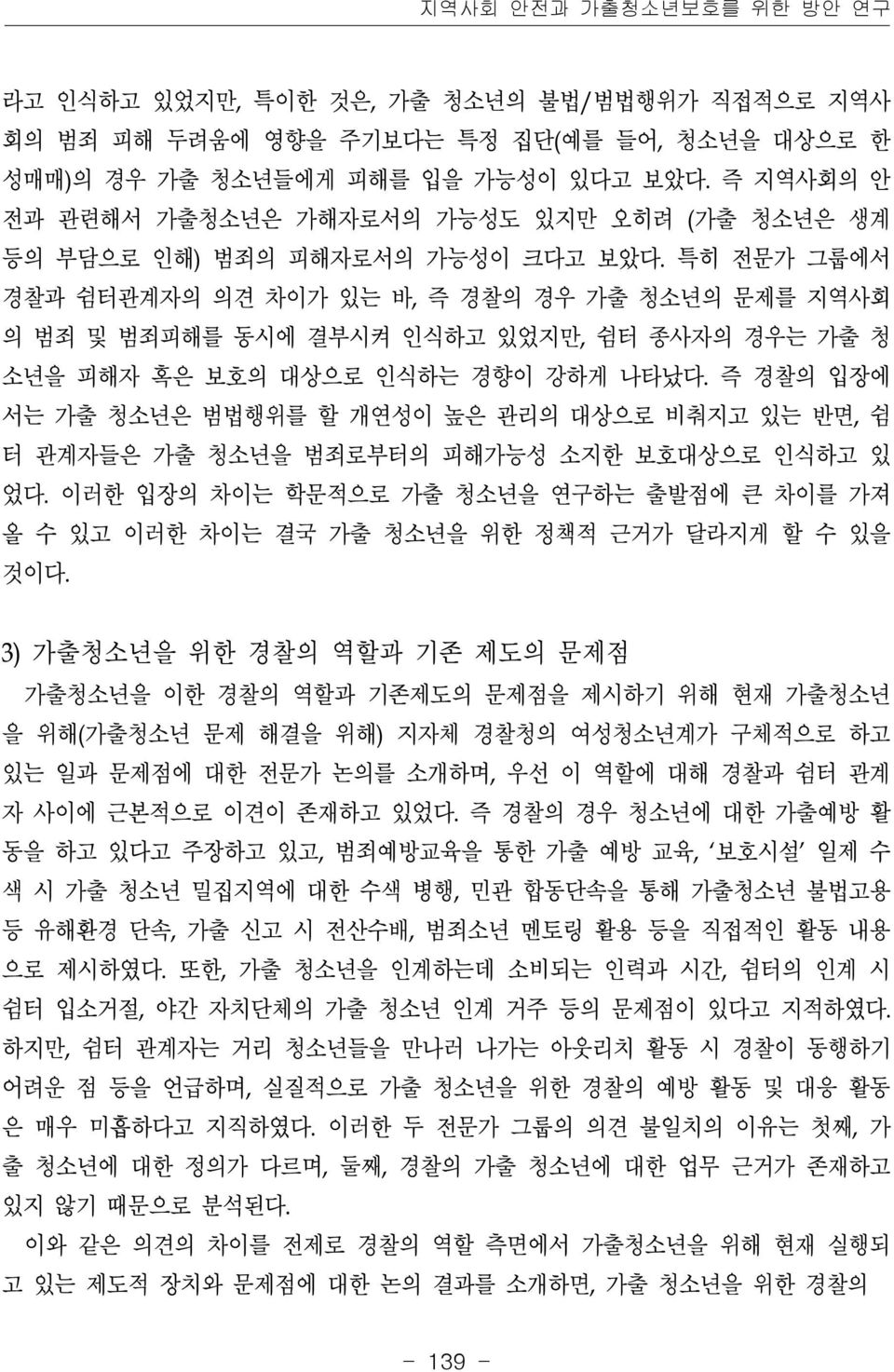 특히 전문가 그룹에서 경찰과 쉼터관계자의 의견 차이가 있는 바, 즉 경찰의 경우 가출 청소년의 문제를 지역사회 의 범죄 및 범죄피해를 동시에 결부시켜 인식하고 있었지만, 쉼터 종사자의 경우는 가출 청 소년을 피해자 혹은 보호의 대상으로 인식하는 경향이 강하게 나타났다.