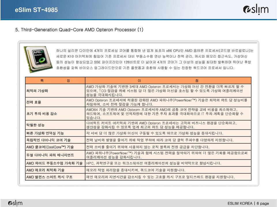 특 최적의 가상화 전력 효율 초기 투자 비용 감소 탁월한 성능 빠른 가상화 인덱싱 기능 징 이 점 AMD 가상화 기술에 기반한 3세대 AMD Opteron 프로세서는 가상화 머신 간 전환을 더욱 빠르게 할 수 있으며, TCO 절감을 위해 시스템 당 더 많은 가상화 머신을 호스팅 할수있도록가상화어플리케이션 성능을 극대화시킵니다.