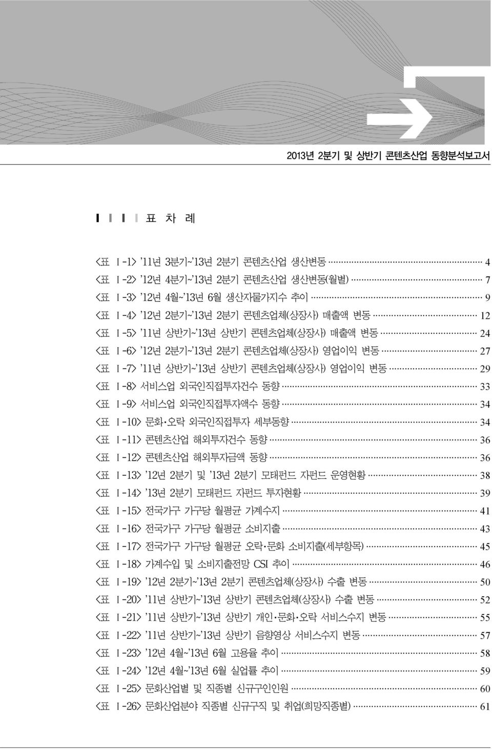 <표 Ⅰ-10> 문화 오락 외국인직접투자 세부동향 34 <표 Ⅰ-11> 콘텐츠산업 해외투자건수 동향 36 <표 Ⅰ-12> 콘텐츠산업 해외투자금액 동향 36 <표 Ⅰ-13> 12년 2분기 및 13년 2분기 모태펀드 자펀드 운영현황 38 <표 Ⅰ-14> 13년 2분기 모태펀드 자펀드 투자현황 39 <표 Ⅰ-15> 전국가구 가구당 월평균 가계수지 41 <표