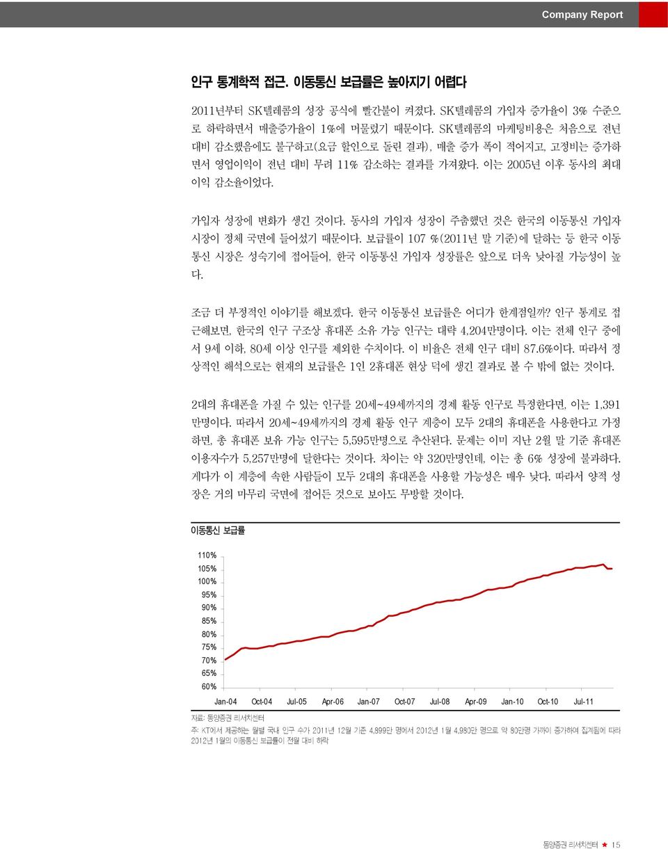 동사의 가입자 성장이 주춤했던 것은 한국의 이동통신 가입자 시장이 정체 국면에 들어섰기 때문이다. 보급률이 107 %(2011년 말 기준)에 달하는 등 한국 이동 통신 시장은 성숙기에 접어들어, 한국 이동통신 가입자 성장률은 앞으로 더욱 낮아질 가능성이 높 다. 조금 더 부정적인 이야기를 해보겠다. 한국 이동통신 보급률은 어디가 한계점일까?