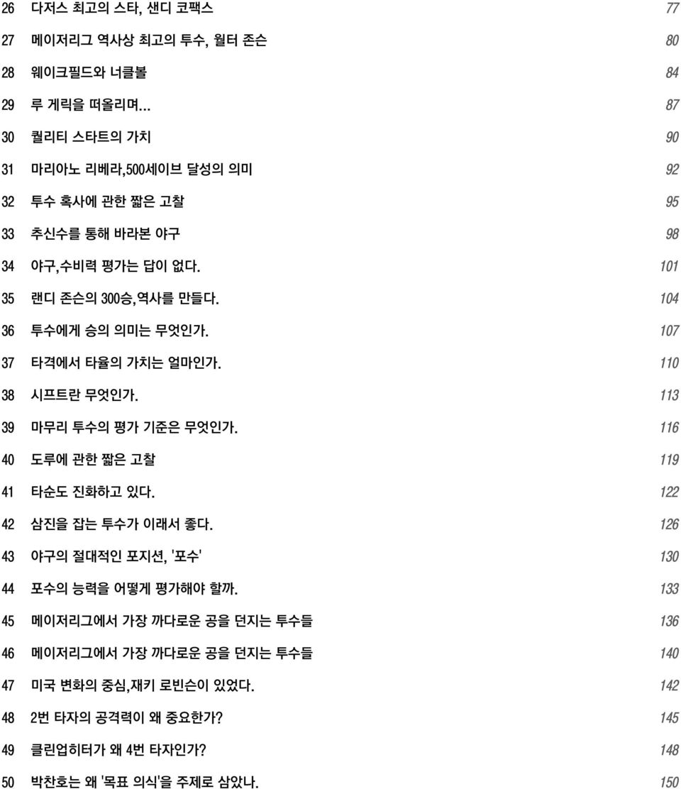 104 36 투수에게 승의 의미는 무엇인가. 107 37 타격에서 타율의 가치는 얼마인가. 110 38 시프트란 무엇인가. 113 39 마무리 투수의 평가 기준은 무엇인가. 116 40 도루에 관한 짧은 고찰 119 41 타순도 진화하고 있다.