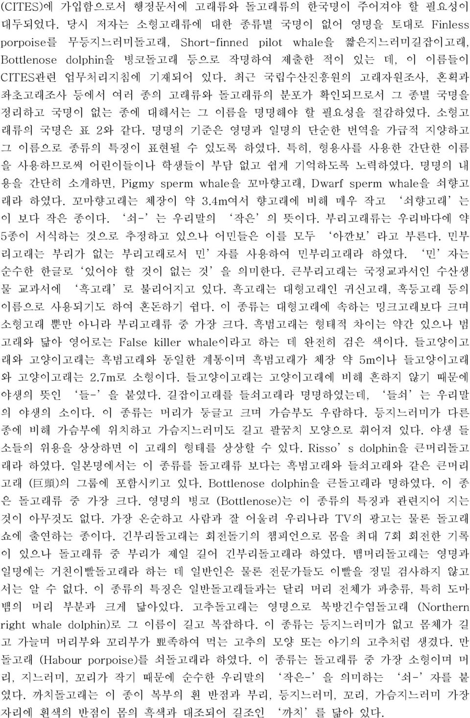 최근 국립수산진흥원의 고래자원조사, 혼획과 좌초고래조사 등에서 여러 종의 고래류와 돌고래류의 분포가 확인되므로서 그 종별 국명을 정리하고 국명이 없는 종에 대해서는 그 이름을 명명해야 할 필요성을 절감하였다. 소형고 래류의 국명은 표 2와 같다. 명명의 기준은 영명과 일명의 단순한 번역을 가급적 지양하고 그 이름으로 종류의 특징이 표현될 수 있도록 하였다.